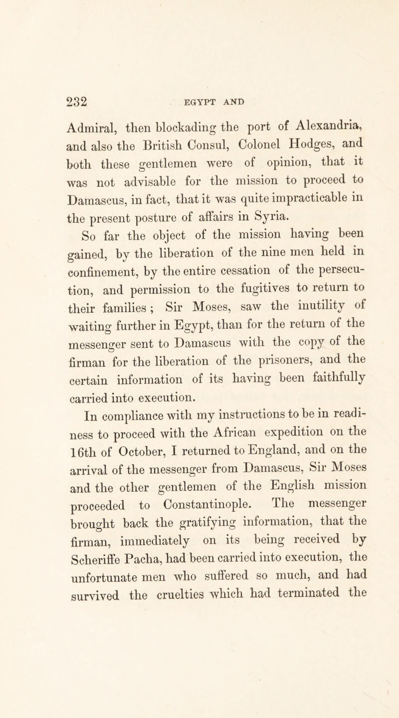 Admiral, then blockading the port of Alexandria, and also the British Consul, Colonel Hodges, and both these gentlemen were of opinion, that it was not advisable for the mission to proceed to Damascus, in fact, that it was quite impracticable in the present posture of affairs in Syria. So far the object of the mission having been gained, by the liberation of the nine men held in confinement, by the entire cessation of the persecu¬ tion, and permission to the fugitives to return to their families; Sir Moses, saw the inutility of waiting further in Egypt, than for the return of the messenger sent to Damascus with the copy of the firman for the liberation of the prisoners, and the certain information of its having been faithfully carried into execution. In compliance with my instructions to be in readi¬ ness to proceed with the African expedition on the 16th of October, I returned to England, and on the arrival of the messenger from Damascus, Sir Moses and the other gentlemen of the English mission proceeded to Constantinople. JThe messenger brought back the gratifying information, that the firman, immediately on its being received by Scheriffe Pacha, had been carried into execution, the unfortunate men who suffered so much, and had survived the cruelties which had terminated the