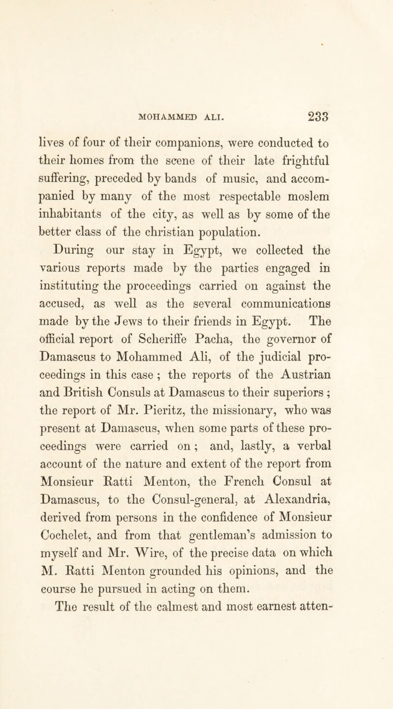 lives of four of their companions, were conducted to their homes from the scene of their late frightful suffering, preceded by bands of music, and accom¬ panied by many of the most respectable moslem inhabitants of the city, as well as by some of the better class of the Christian population. During our stay in Egypt, we collected the various reports made by the parties engaged in instituting the proceedings carried on against the accused, as well as the several communications made by the Jews to their friends in Egypt. The official report of Scheriffe Pacha, the governor of Damascus to Mohammed Ali, of the judicial pro¬ ceedings in this case ; the reports of the Austrian and British Consuls at Damascus to their superiors ; the report of Mr. Pieritz, the missionary, who was present at Damascus, when some parts of these pro¬ ceedings were carried on ; and, lastly, a verbal account of the nature and extent of the report from Monsieur Ratti Menton, the French Consul at Damascus, to the Consul-general, at Alexandria, derived from persons in the confidence of Monsieur Cochelet, and from that gentleman’s admission to myself and Mr. Wire, of the precise data on which M. Ratti Menton grounded his opinions, and the course he pursued in acting on them. The result of the calmest and most earnest atten-