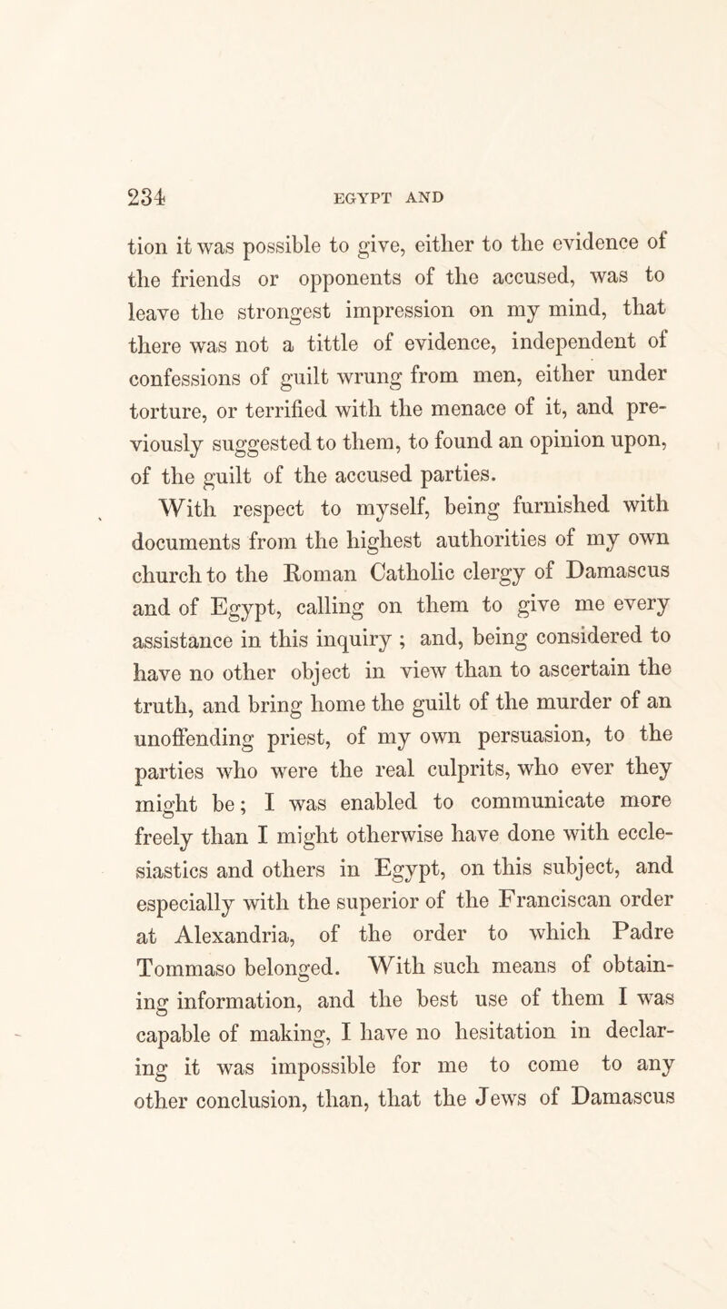 tion it was possible to give, either to the evidence ot the friends or opponents of the accused, was to leave the strongest impression on my mind, that there was not a tittle of evidence, independent of confessions of guilt wrung from men, either under torture, or terrified with the menace of it, and pre¬ viously suggested to them, to found an opinion upon, of the guilt of the accused parties. With respect to myself, being furnished with documents from the highest authorities of my own church to the Roman Catholic clergy of Damascus and of Egypt, calling on them to give me every assistance in this inquiry ; and, being considered to have no other object in view than to ascertain the truth, and bring home the guilt of the murder of an unoffending priest, of my own persuasion, to the parties who were the real culprits, who ever they might be; I was enabled to communicate more freely than I might otherwise have done with eccle¬ siastics and others in Egypt, on this subject, and especially with the superior of the Franciscan order at Alexandria, of the order to which Padre Tommaso belonged. With such means of obtain¬ ing information, and the best use of them I was capable of making, I have no hesitation in declar¬ ing it was impossible for me to come to any other conclusion, than, that the Jews of Damascus