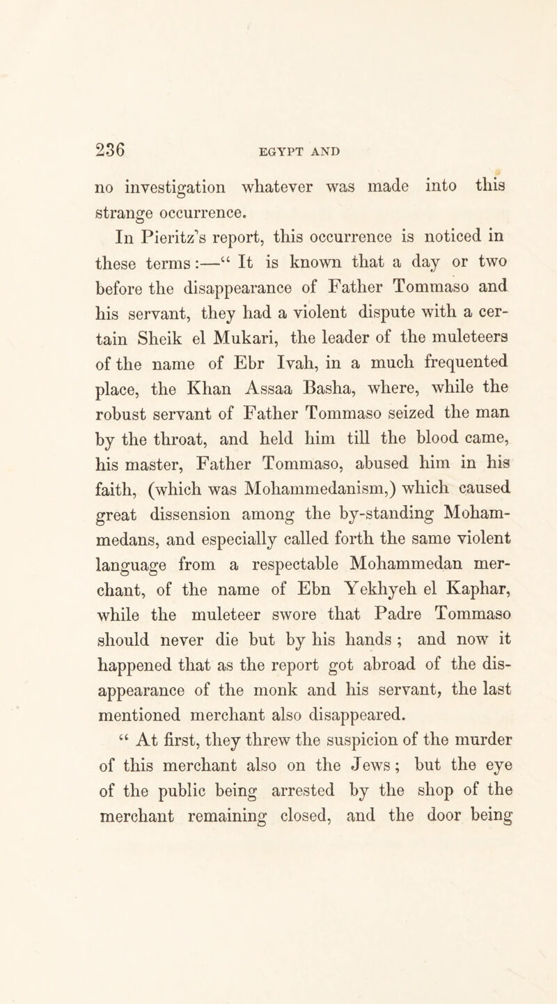 no investigation whatever was made into this strange occurrence. In Pieritz's report, this occurrence is noticed in these terms:—“ It is known that a day or two before the disappearance of Father Tommaso and his servant, they had a violent dispute with a cer¬ tain Sheik el Mukari, the leader of the muleteers of the name of Ebr Ivah, in a much frequented place, the Khan Assaa Basha, where, while the robust servant of Father Tommaso seized the man by the throat, and held him till the blood came, his master, Father Tommaso, abused him in his faith, (which was Mohammedanism,) which caused great dissension among the by-standing Moham¬ medans, and especially called forth the same violent language from a respectable Mohammedan mer¬ chant, of the name of Ebn Yekhyeh el Kaphar, while the muleteer swore that Padre Tommaso should never die but by his hands ; and now it happened that as the report got abroad of the dis¬ appearance of the monk and his servant, the last mentioned merchant also disappeared. “ At first, they threw the suspicion of the murder of this merchant also on the Jews; but the eye of the public being arrested by the shop of the merchant remaining closed, and the door being
