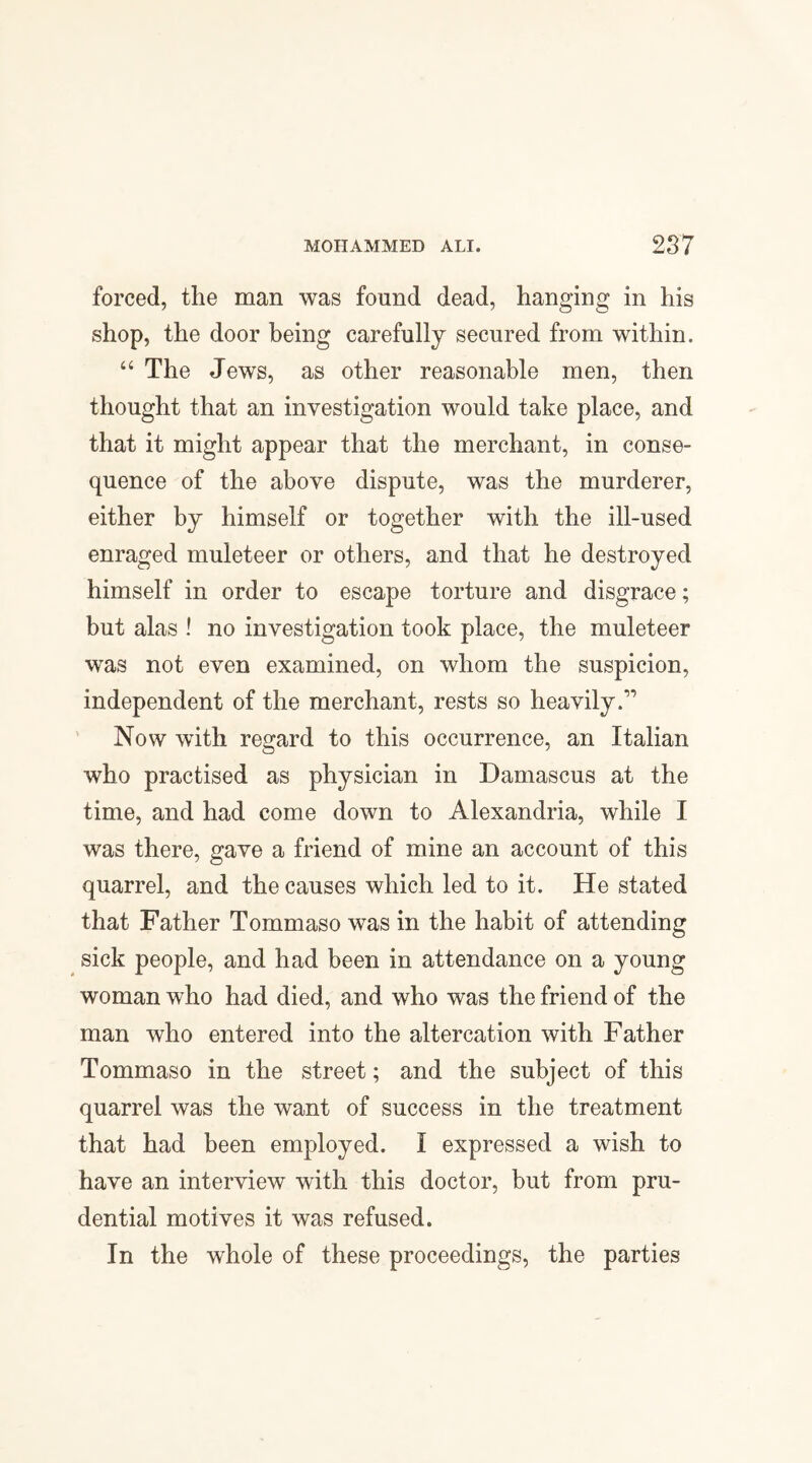forced, the man was found dead, hanging in his shop, the door being carefully secured from within. “ The Jews, as other reasonable men, then thought that an investigation would take place, and that it might appear that the merchant, in conse¬ quence of the above dispute, was the murderer, either by himself or together with the ill-used enraged muleteer or others, and that he destroyed himself in order to escape torture and disgrace; but alas ! no investigation took place, the muleteer was not even examined, on whom the suspicion, independent of the merchant, rests so heavily.1' Now with regard to this occurrence, an Italian who practised as physician in Damascus at the time, and had come down to Alexandria, while I was there, gave a friend of mine an account of this quarrel, and the causes which led to it. He stated that Father Tommaso was in the habit of attending sick people, and had been in attendance on a young woman who had died, and who was the friend of the man who entered into the altercation with Father Tommaso in the street; and the subject of this quarrel was the want of success in the treatment that had been employed. I expressed a wish to have an interview with this doctor, but from pru¬ dential motives it was refused. In the whole of these proceedings, the parties