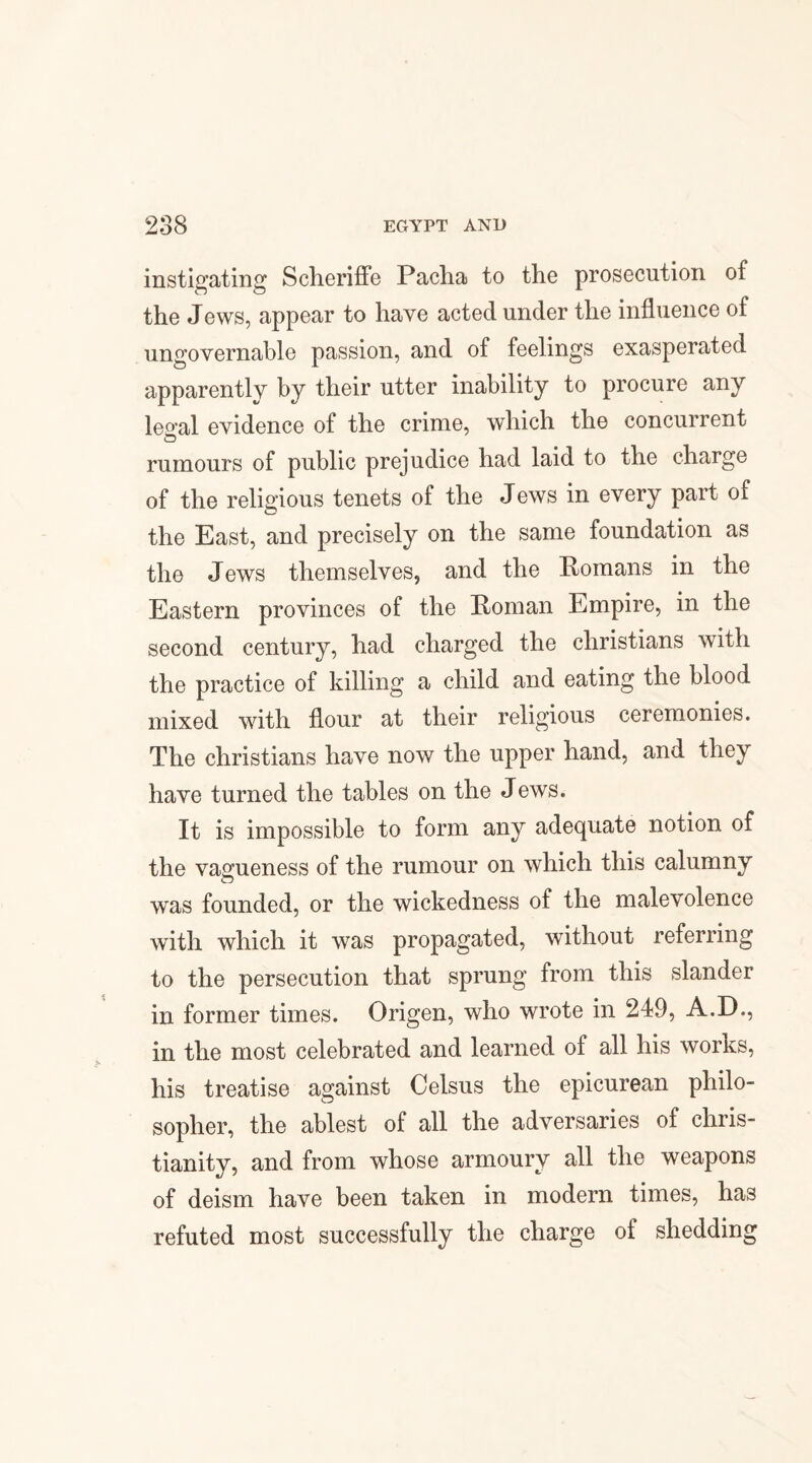 instigating Scheriffe Pacha to the prosecution of the Jews, appear to have acted under the influence of ungovernable passion, and of feelings exasperated apparently by their utter inability to procure any leo-al evidence of the crime, which the concurrent rumours of public prejudice had laid to the charge of the religious tenets of the Jews in every part of the East, and precisely on the same foundation as the Jews themselves, and the Romans in the Eastern provinces of the Roman Empire, in the second century, had charged the Christians with the practice of killing a child and eating the blood mixed with flour at their religious ceremonies. The Christians have now the upper hand, and they have turned the tables on the Jews. It is impossible to form any adequate notion of the vagueness of the rumour on which this calumny was founded, or the wickedness of the malevolence with which it was propagated, without referring to the persecution that sprung from this slander in former times. Origen, who wrote in 249, A.D., in the most celebrated and learned of all his works, his treatise against Celsus the epicurean philo¬ sopher, the ablest of all the adversaries of Chris¬ tianity, and from whose armoury all the weapons of deism have been taken in modern times, has refuted most successfully the charge of shedding