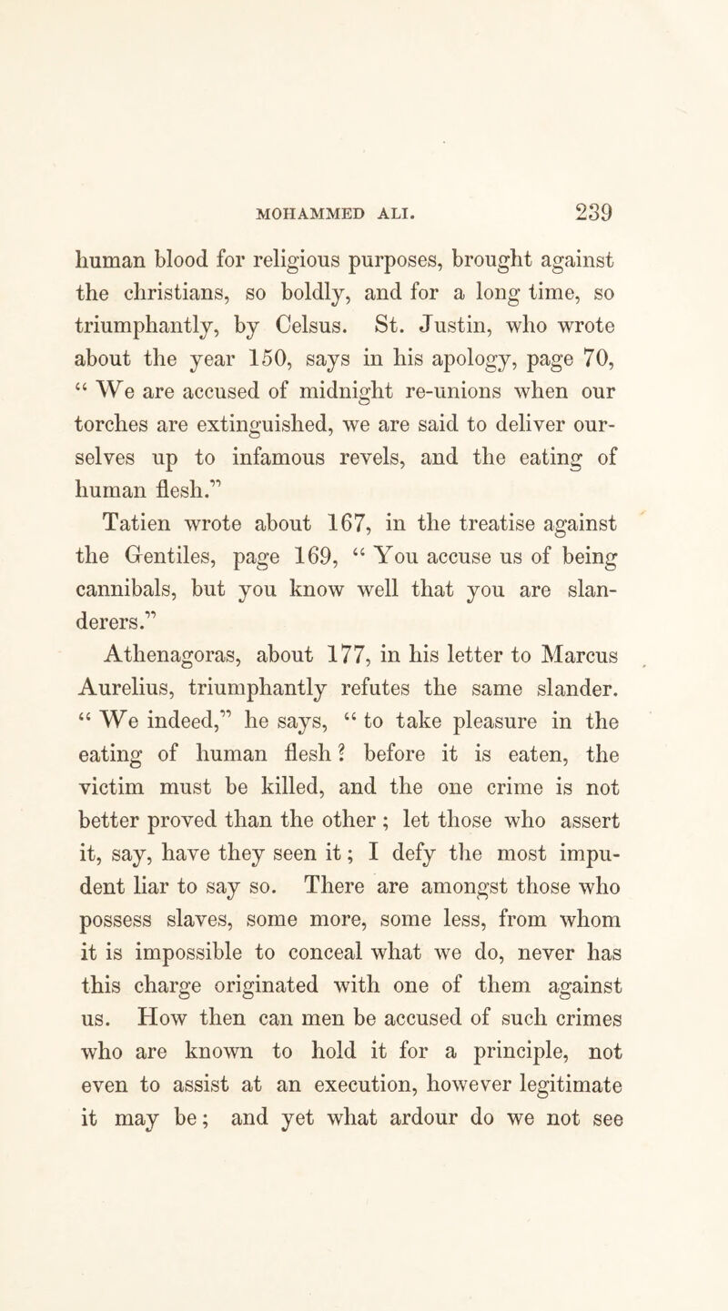 human blood for religious purposes, brought against the Christians, so boldly, and for a long time, so triumphantly, by Oelsus. St. Justin, who wrote about the year 150, says in his apology, page 70, “ We are accused of midnight re-unions when our torches are extinguished, we are said to deliver our¬ selves up to infamous revels, and the eating of human flesh.1,1 Tatien wrote about 167, in the treatise against the Gentiles, page 169, “ You accuse us of being cannibals, but you know well that you are slan¬ derers. Atlienagoras, about 177, in his letter to Marcus Aurelius, triumphantly refutes the same slander. “ We indeed,11 he says, “ to take pleasure in the eating of human flesh ? before it is eaten, the victim must be killed, and the one crime is not better proved than the other ; let those who assert it, say, have they seen it; I defy the most impu¬ dent liar to say so. There are amongst those who possess slaves, some more, some less, from whom it is impossible to conceal what we do, never has this charge originated with one of them against us. How then can men be accused of such crimes who are known to hold it for a principle, not even to assist at an execution, however legitimate it may be; and yet what ardour do we not see