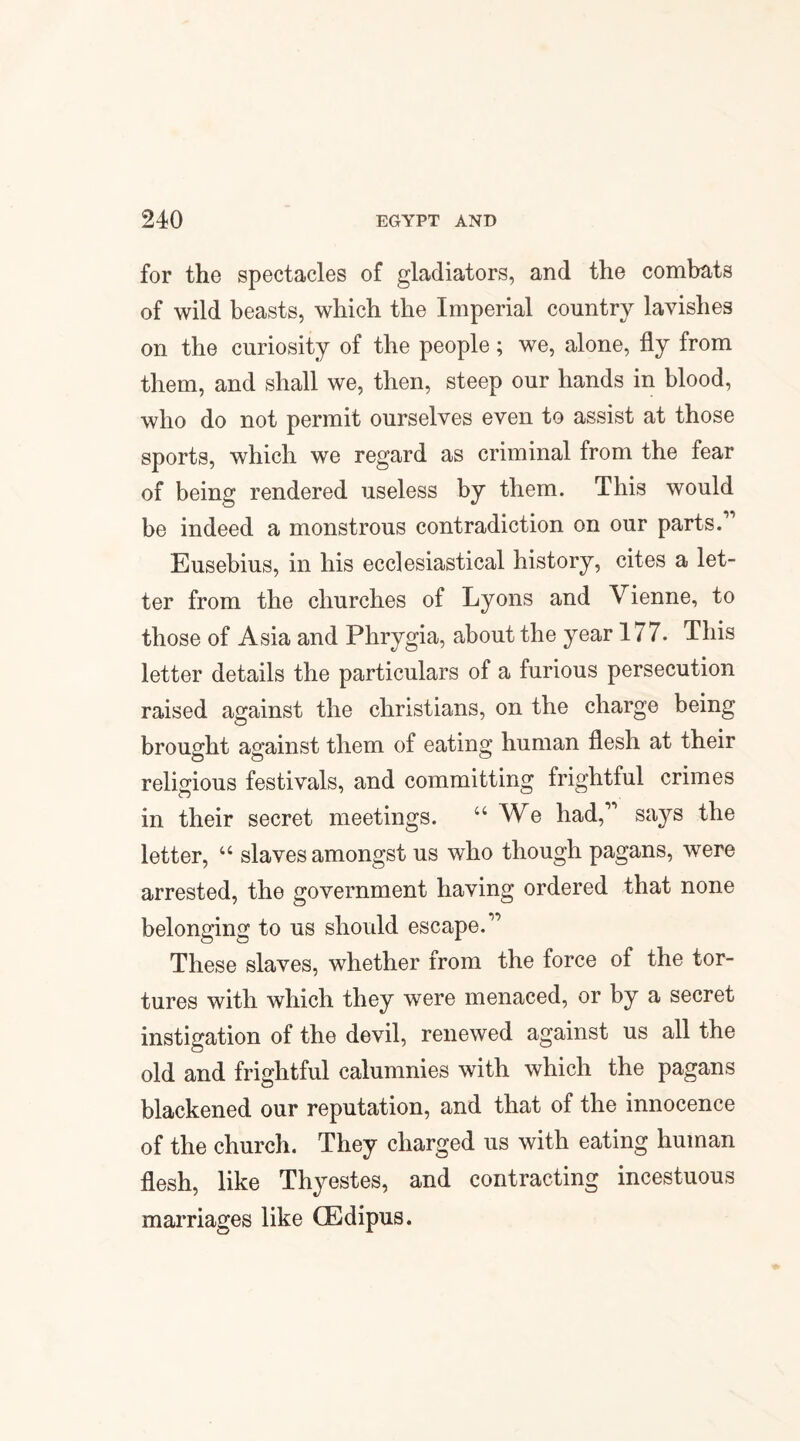 for the spectacles of gladiators, and the combats of wild beasts, which the Imperial country lavishes on the curiosity of the people; we, alone, fly from them, and shall we, then, steep our hands in blood, who do not permit ourselves even to assist at those sports, which we regard as criminal from the fear of being rendered useless by them. This would be indeed a monstrous contradiction on our parts.1' Eusebius, in his ecclesiastical history, cites a let¬ ter from the churches of Lyons and Vienne, to those of Asia and Phrygia, about the year 177. This letter details the particulars of a furious persecution raised against the Christians, on the charge being brought against them of eating human flesh at their religious festivals, and committing frightful crimes in their secret meetings. “ We had,11 says the letter, “ slaves amongst us who though pagans, were arrested, the government having ordered that none belonging to us should escape.11 These slaves, whether from the force of the tor¬ tures with which they were menaced, or by a secret instigation of the devil, renewed against us all the old and frightful calumnies with which the pagans blackened our reputation, and that of the innocence of the church. They charged us with eating human flesh, like Thyestes, and contracting incestuous marriages like CEdipus.