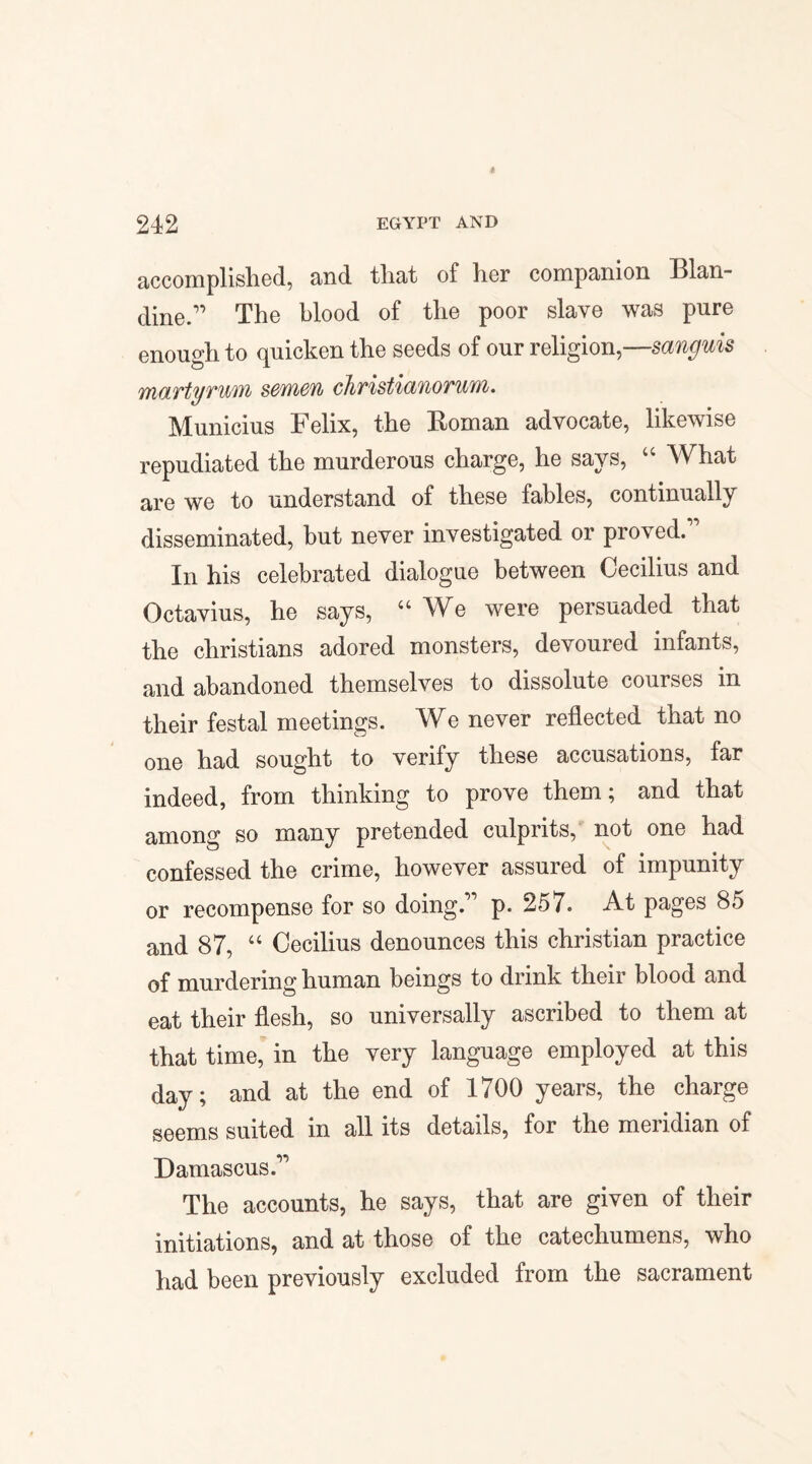 « 242 EGYPT AND accomplished, and that of her companion Illan- dine.” The blood of the poor slave was pure enough to quicken the seeds of our religion,—sanguis martyrum sewien chvistianovuyn. Municius Felix, the Roman advocate, likewise repudiated the murderous charge, he says, “ What are we to understand of these fables, continually disseminated, but never investigated or proved” In his celebrated dialogue between Cecilius and Octavius, he says, “We were persuaded that the Christians adored monsters, devoured infants, and abandoned themselves to dissolute courses in their festal meetings. We never reflected that no one had sought to verify these accusations, far indeed, from thinking to prove them; and that among so many pretended culprits, not one had confessed the crime, however assured of impunity or recompense for so doing.” p. 257. At pages 85 and 87, “ Cecilius denounces this Christian practice of murdering human beings to drink their blood and eat their flesh, so universally ascribed to them at that time, in the very language employed at this day; and at the end of 1700 years, the charge seems suited in all its details, for the meridian of Damascus.” The accounts, he says, that are given of their initiations, and at those of the catechumens, who had been previously excluded from the sacrament