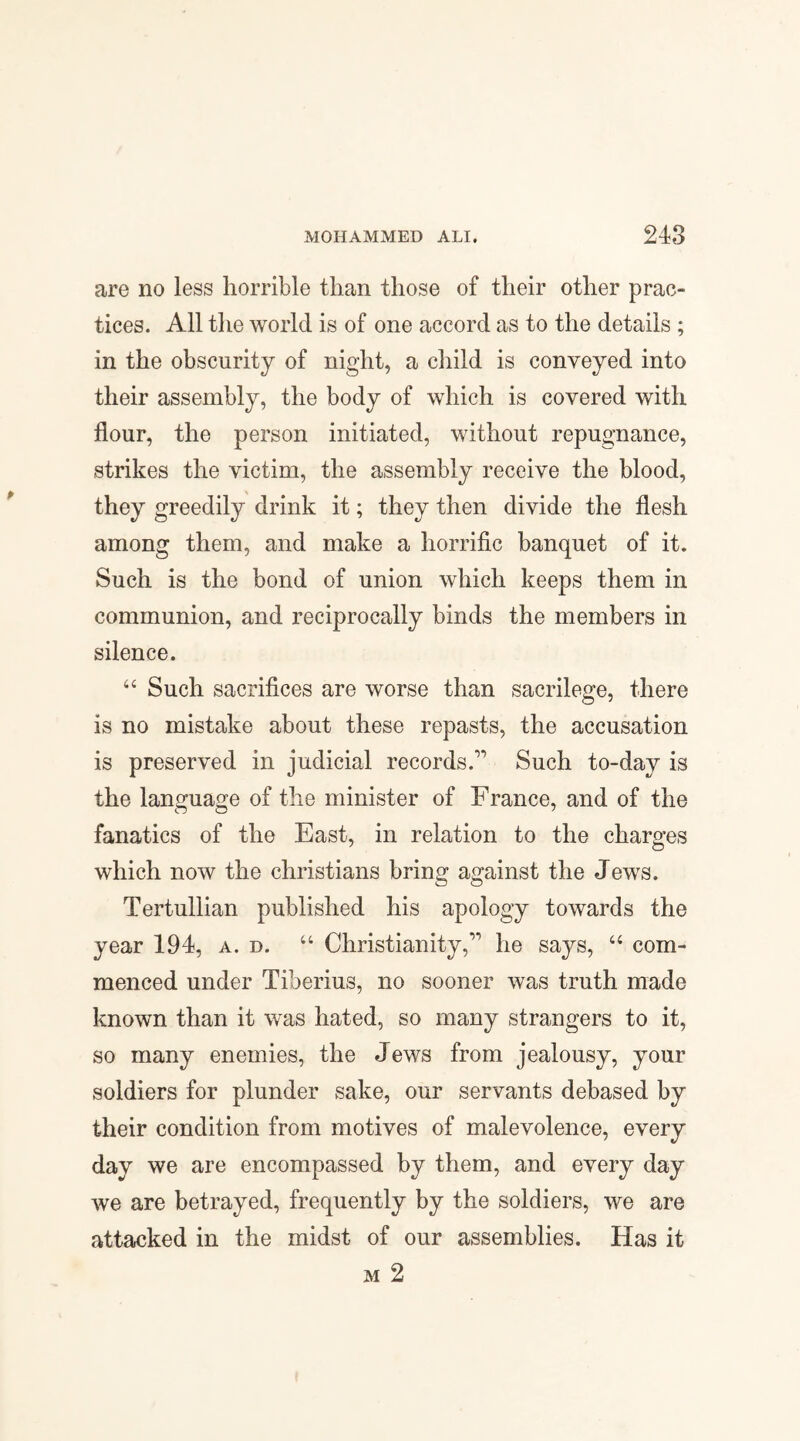 are no less horrible than those of their other prac¬ tices. All the world is of one accord as to the details ; in the obscurity of night, a child is conveyed into their assembly, the body of which is covered with flour, the person initiated, without repugnance, strikes the victim, the assembly receive the blood, they greedily drink it; they then divide the flesh among them, and make a horrific banquet of it. Such is the bond of union which keeps them in communion, and reciprocally binds the members in silence. “ Such sacrifices are worse than sacrilege, there is no mistake about these repasts, the accusation is preserved in judicial records.1' Such to-day is the language of the minister of France, and of the fanatics of the East, in relation to the charges which now the Christians bring against the Jews. Tertullian published his apology towards the year 194, a. d. “ Christianity,11 he says, “ com¬ menced under Tiberius, no sooner was truth made known than it was hated, so many strangers to it, so many enemies, the Jews from jealousy, your soldiers for plunder sake, our servants debased by their condition from motives of malevolence, every day we are encompassed by them, and every day we are betrayed, frequently by the soldiers, we are attacked in the midst of our assemblies. Has it