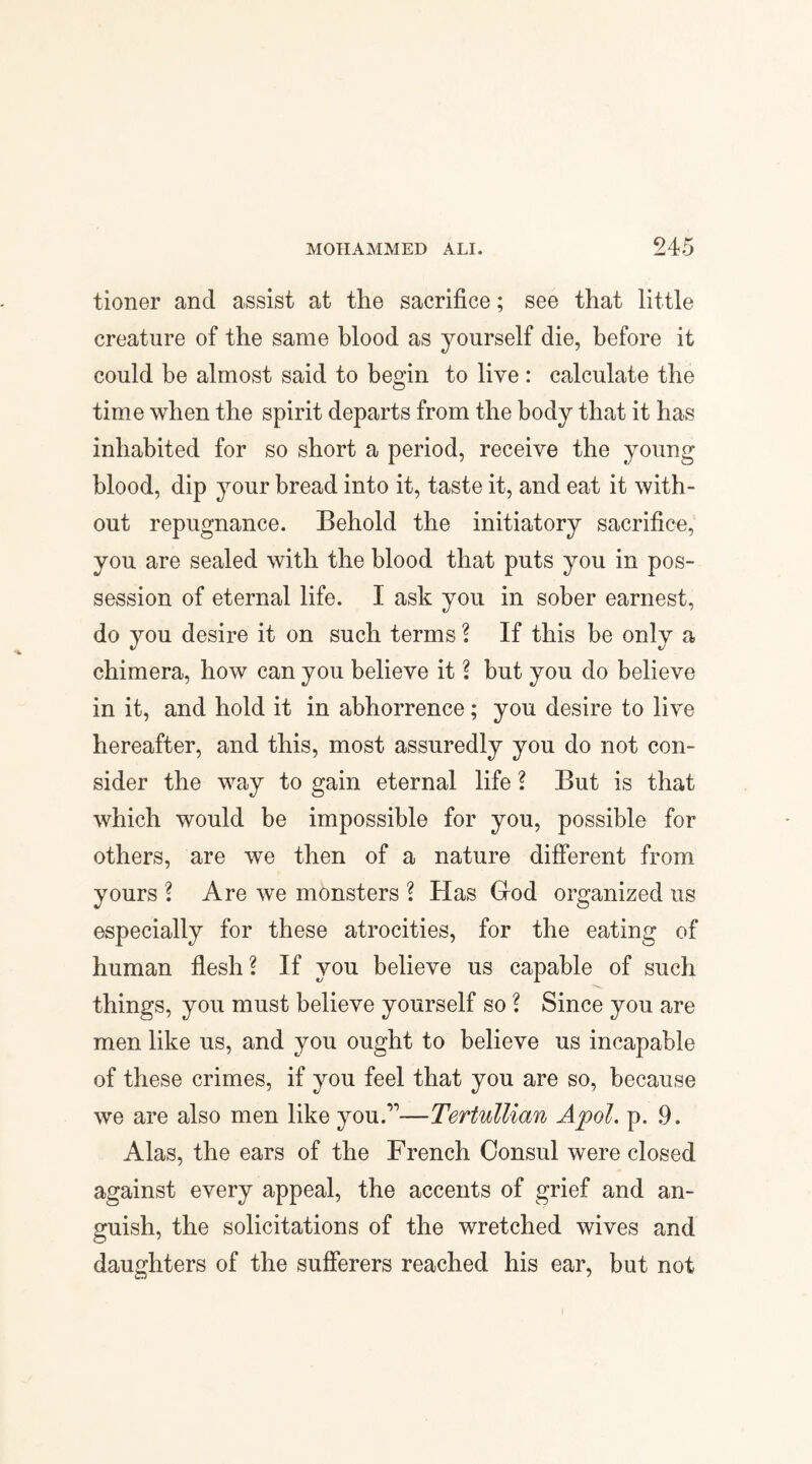 tioner ancl assist at the sacrifice; see that little creature of the same blood as yourself die, before it could be almost said to begin to live : calculate the time when the spirit departs from the body that it has inhabited for so short a period, receive the young blood, dip your bread into it, taste it, and eat it with¬ out repugnance. Behold the initiatory sacrifice, you are sealed with the blood that puts you in pos¬ session of eternal life. I ask you in sober earnest, do you desire it on such terms ? If this be only a chimera, how can you believe it ? but you do believe in it, and hold it in abhorrence; you desire to live hereafter, and this, most assuredly you do not con¬ sider the way to gain eternal life ? But is that which would be impossible for you, possible for others, are we then of a nature different from yours ? Are we monsters ? Has God organized us especially for these atrocities, for the eating of human flesh? If you believe us capable of such things, you must believe yourself so ? Since you are men like us, and you ought to believe us incapable of these crimes, if you feel that you are so, because we are also men like you.’1—Tertullian Apol. p. 9. Alas, the ears of the French Consul were closed against every appeal, the accents of grief and an¬ guish, the solicitations of the wretched wives and daughters of the sufferers reached his ear, but not