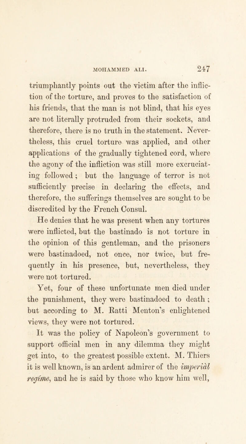 triumphantly points out the victim after the inflic¬ tion of the torture, and proves to the satisfaction of his friends, that the man is not blind, that his eyes are not literally protruded from their sockets, and therefore, there is no truth in the statement. Never¬ theless, this cruel torture was applied, and other applications of the gradually tightened cord, where the agony of the infliction was still more excruciat¬ ing followed ; but the language of terror is not sufficiently precise in declaring the effects, and therefore, the sufferings themselves are sought to be discredited by the French Consul. He denies that he was present when any tortures were inflicted, but the bastinado is not torture in the opinion of this gentleman, and the prisoners were bastinadoed, not once, nor twice, but fre¬ quently in his presence, but, nevertheless, they were not tortured. Yet, four of these unfortunate men died under the punishment, they were bastinadoed to death ; but according to M. Ratti Menton's enlightened views, they were not tortured. It was the policy of Napoleon's government to support official men in any dilemma they might get into, to the greatest possible extent. M. Thiers it is well known, is an ardent admirer of the imperial regime, and he is said by those who know him well,