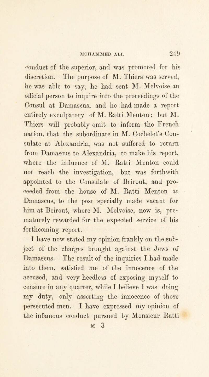 conduct of the superior, and was promoted for his discretion. The purpose of M. Thiers was served, he was able to say, he had sent M. Melvoise an official person to inquire into the proceedings of the Consul at Damascus, and he had made a report entirely exculpatory of M. Ratti Menton; but M. Thiers will probably omit to inform the French nation, that the subordinate in M. CocheleFs Con¬ sulate at Alexandria, was not suffered to return from Damascus to Alexandria, to make his report, where the influence of M. Ratti Menton could not reach the investigation, but was forthwith appointed to the Consulate of Beirout, and pro¬ ceeded from the house of M. Ratti Menton at Damascus, to the post specially made vacant for him at Beirout, where M. Melvoise, now is, pre¬ maturely rewarded for the expected service of his forthcoming report. I have now stated my opinion frankly on the sub¬ ject of the charges brought against the Jews of Damascus. The result of the inquiries I had made into them, satisfied me of the innocence of the accused, and very heedless of exposing myself to censure in any quarter, while I believe I was doing my duty, only asserting the innocence of those persecuted men. I have expressed my opinion of the infamous conduct pursued by Monsieur Ratti m 3