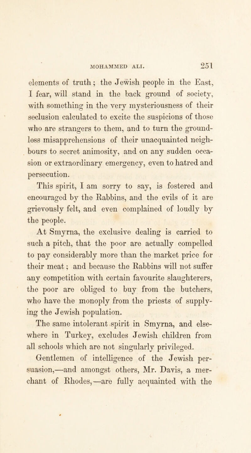 elements of truth; the Jewish people in the East, I fear, will stand in the back ground of society, with something in the very mysteriousness of their seclusion calculated to excite the suspicions of those who are strangers to them, and to turn the ground¬ less misapprehensions of their unacquainted neigh¬ bours to secret animosity, and on any sudden occa¬ sion or extraordinary emergency, even to hatred and persecution. This spirit, I am sorry to say, is fostered and encouraged by the Rabbins, and the evils of it are grievously felt, and even complained of loudly by the people. At Smyrna, the exclusive dealing is carried to such a pitch, that the poor are actually compelled to pay considerably more than the market price for their meat; and because the Rabbins will not suffer any competition with certain favourite slaughterers, the poor are obliged to buy from the butchers, who have the monoply from the priests of supply¬ ing the J ewish population. The same intolerant spirit in Smyrna, and else¬ where in Turkey, excludes Jewish children from all schools which are not singularly privileged. Gentlemen of intelligence of the Jewish per¬ suasion,—and amongst others, Mr. Davis, a mer¬ chant of Rhodes,—are fully acquainted with the