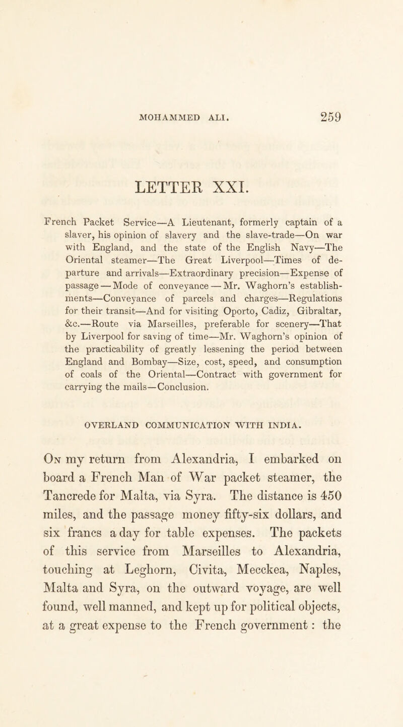 LETTER XXL French Packet Service—A Lieutenant, formerly captain of a slaver, his opinion of slavery and the slave-trade—On war with England, and the state of the English Navy—The Oriental steamer—The Great Liverpool—Times of de¬ parture and arrivals—Extraordinary precision—Expense of passage — Mode of conveyance — Mr. Waghorn’s establish¬ ments—Conveyance of parcels and charges—Regulations for their transit—And for visiting Oporto, Cadiz, Gibraltar, &c.—Route via Marseilles, preferable for scenery—That by Liverpool for saving of time—Mr. Waghorn’s opinion of the practicability of greatly lessening the period between England and Bombay—Size, cost, speed, and consumption of coals of the Oriental—Contract with government for carrying the mails—Conclusion. OVERLAND COMMUNICATION WITH INDIA. On my return from Alexandria, I embarked on board a French Man of War packet steamer, the Tancrede for Malta, via Syra. The distance is 450 miles, and the passage money fifty-six dollars, and six francs a day for table expenses. The packets of this service from Marseilles to Alexandria, touching at Leghorn, Civita, Mecckea, Naples, Malta and Syra, on the outward voyage, are well found, well manned, and kept up for political objects, at a great expense to the French government: the