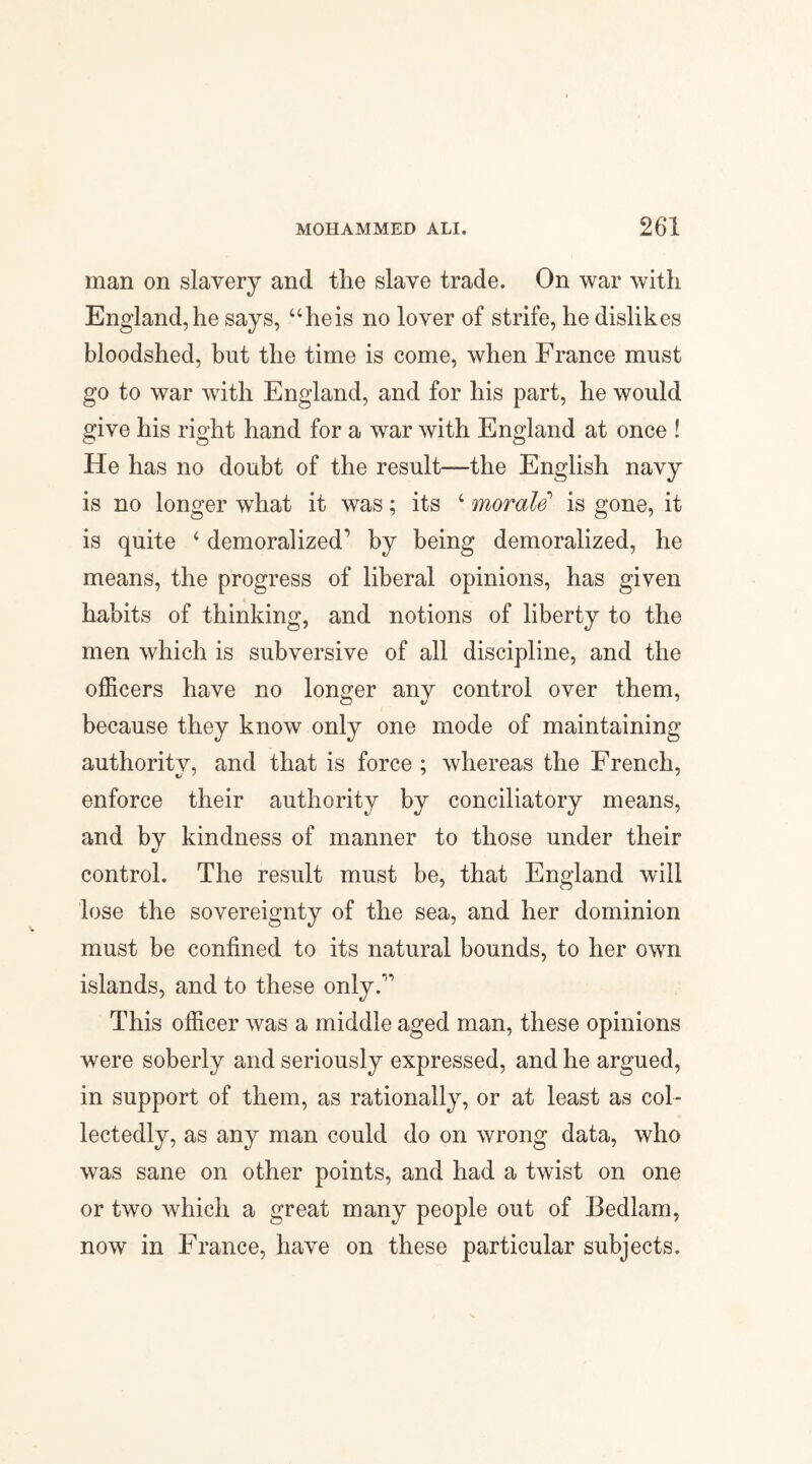 man on slavery and tlie slave trade. On war with England,he says, “heis no lover of strife, he dislikes bloodshed, but the time is come, when France must go to war with England, and for his part, he would give his right hand for a war with England at once ! He has no doubt of the result—the English navy is no longer what it was; its 4 morale’ is gone, it is quite 4 demoralized1 by being demoralized, he means, the progress of liberal opinions, has given habits of thinking, and notions of liberty to the men which is subversive of all discipline, and the officers have no longer any control over them, because they know only one mode of maintaining authority, and that is force ; whereas the French, enforce their authority by conciliatory means, and by kindness of manner to those under their control. The result must be, that England will lose the sovereignty of the sea, and her dominion must be confined to its natural bounds, to her own islands, and to these only.1’ This officer was a middle aged man, these opinions were soberly and seriously expressed, and he argued, in support of them, as rationally, or at least as col¬ lectedly, as any man could do on wrong data, who was sane on other points, and had a twist on one or two which a great many people out of Bedlam, now in France, have on these particular subjects.
