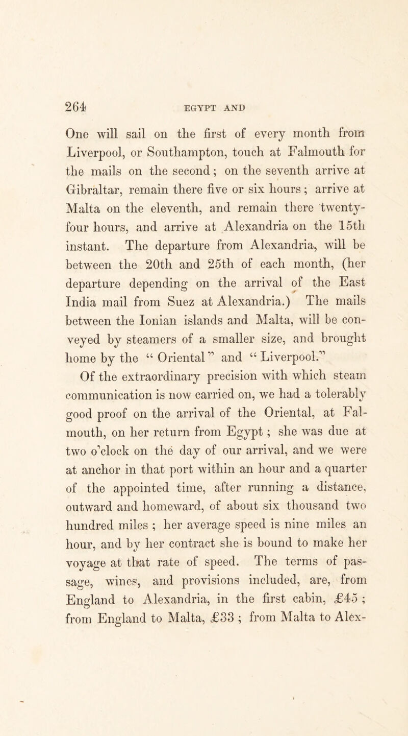 One will sail on the first of every month from Liverpool, or Southampton, touch at Falmouth for the mails on the second; on the seventh arrive at Gibraltar, remain there five or six hours; arrive at Malta on the eleventh, and remain there twenty- four hours, and arrive at Alexandria on the 15th instant. The departure from Alexandria, will be between the 20th and 25th of each month, (her departure depending on the arrival of the East India mail from Suez at Alexandria.) The mails between the Ionian islands and Malta, will be con¬ veyed by steamers of a smaller size, and brought home by the u Orientaland u Liverpool. Of the extraordinary precision with which steam communication is now carried on, we had a tolerably good proof on the arrival of the Oriental, at Fal¬ mouth, on her return from Egypt; she was due at two o'clock on the day of our arrival, and we were at anchor in that port within an hour and a quarter of the appointed time, after running a distance, outward and homeward, of about six thousand twTo hundred miles ; her average speed is nine miles an hour, and by her contract she is bound to make her voyage at that rate of speed. The terms of pas¬ sage, wines, and provisions included, are, from England to Alexandria, in the first cabin, £45 ; from England to Malta, £33 ; from Malta to Alex-