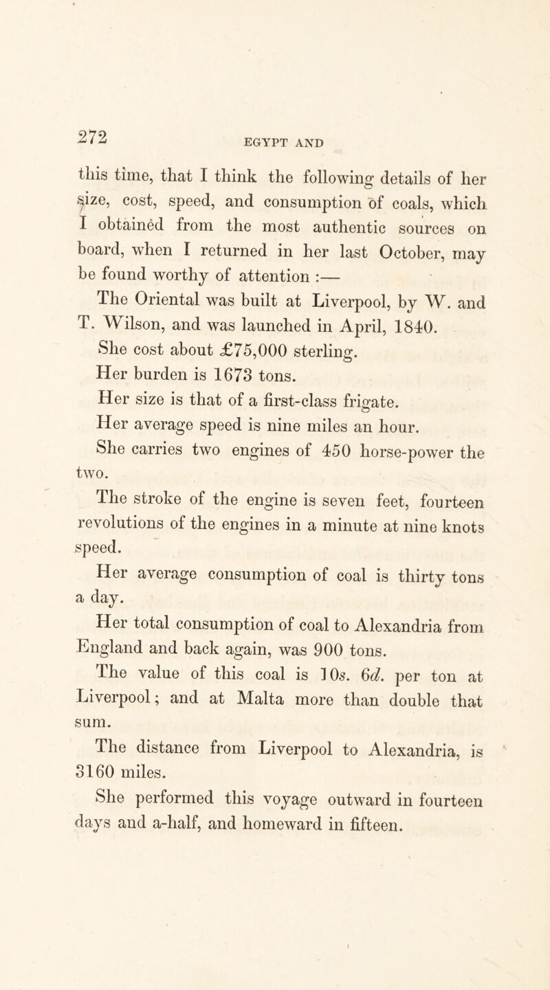 EGYPT AND this time, that I think the following; details of her ^ize, cost, speed, and consumption of coals, which I obtained from the most authentic sources on board, when I returned in her last October, may be found worthy of attention :— The Oriental was built at Liverpool, by W. and T. Wilson, and was launched in April, 1840. She cost about <£75,000 sterling. Her burden is 1673 tons. Her size is that of a first-class frigate. Her average speed is nine miles an hour. She carries two engines of 450 horse-power the two. The stroke of the engine is seven feet, fourteen revolutions of the engines in a minute at nine knots speed. Her average consumption of coal is thirty tons a day. Her total consumption of coal to Alexandria from England and back again, was 900 tons. The value of this coal is 10s. Qd. per ton at Liverpool; and at Malta more than double that sum. The distance from Liverpool to Alexandria, is 3160 miles. She performed this voyage outward in fourteen days and a-haif, and homeward in fifteen.