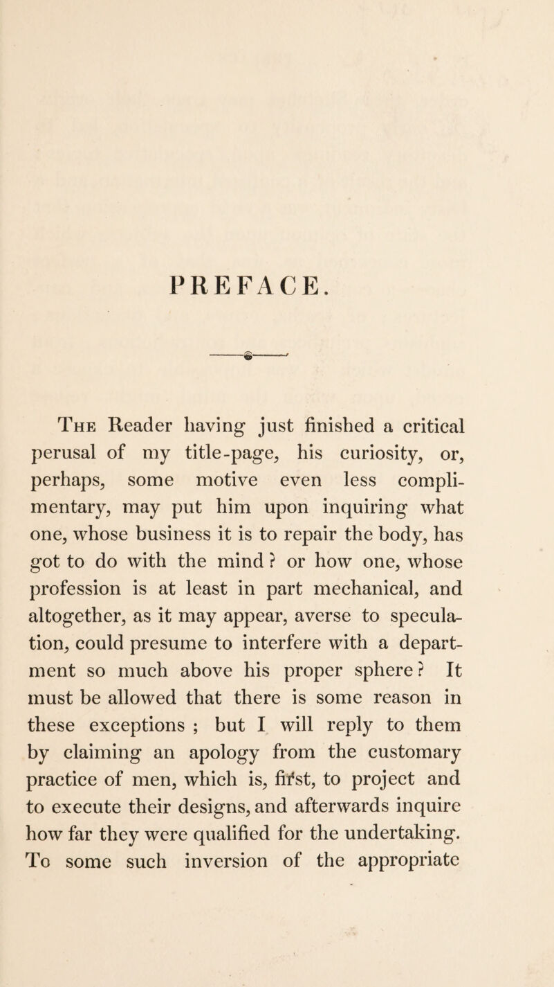 PREFACE. The Reader having just finished a critical perusal of my title-page^ his curiosity, or, perhaps, some motive even less compli¬ mentary, may put him upon inquiring what one, whose business it is to repair the body, has got to do with the mind ? or how one, whose profession is at least in part mechanical, and altogether, as it may appear, averse to specula¬ tion, could presume to interfere with a depart¬ ment so much above his proper sphere ? It must be allowed that there is some reason in these exceptions ; but I will reply to them by claiming an apology from the customary practice of men, which is, fifst, to project and to execute their designs, and afterwards inquire how far they were qualified for the undertaking. To some such inversion of the appropriate