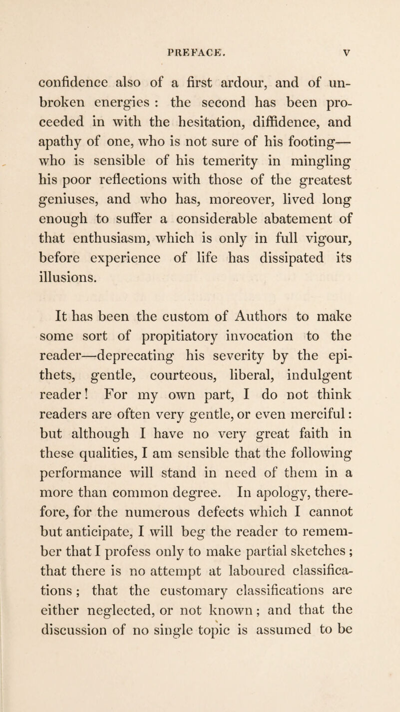 confidence also of a first ardour, and of un¬ broken energies : the second has been pro¬ ceeded in with the hesitation, diffidence, and apathy of one, who is not sure of his footing— who is sensible of his temerity in mingling his poor reflections with those of the greatest geniuses, and who has, moreover, lived long enough to suffer a considerable abatement of that enthusiasm, which is only in full vigour, before experience of life has dissipated its illusions. It has been the custom of Authors to make some sort of propitiatory invocation to the reader—deprecating his severity by the epi¬ thets, gentle, courteous, liberal, indulgent reader! For my own part, I do not think readers are often very gentle, or even merciful: but although I have no very great faith in these qualities, I am sensible that the following performance will stand in need of them in a more than common degree. In apology, there¬ fore, for the numerous defects which I cannot but anticipate, I will beg the reader to remem¬ ber that I profess only to make partial sketches ; that there is no attempt at laboured classifica¬ tions ; that the customary classifications are either neglected, or not known; and that the discussion of no single topic is assumed to be