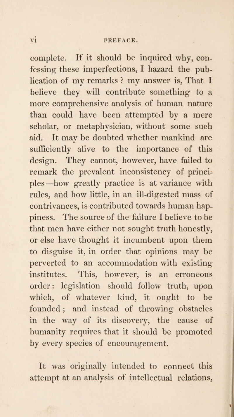 complete. If it should be inquired why, con¬ fessing these imperfections, I hazard the pub¬ lication of my remarks ? my answer is, That I believe they will contribute something to a more comprehensive analysis of human nature than could have been attempted by a mere seholar, or metaphysician, without some such aid. It may be doubted whether mankind are suffieiently alive to the importance of this design. They cannot, however, have failed to remark the prevalent ineonsistency of princi¬ ples—how greatly praetice is at variance with rules, and how little, in an ill-digested mass of contrivances, is eontributed towards human hap¬ piness. The source of the failure I believe to be that men have either not sought truth honestly, or else have thought it incumbent upon them to disguise it, in order that opinions may be perverted to an accommodation with existing institutes. This, however, is an erroneous order: legislation should follow truth, upon which, of whatever kind, it ought to be founded ; and instead of throwing obstaeles in the way of its discovery, the cause of humanity requires that it should be promoted by every species of encouragement. It was originally intended to connect this attempt at an analysis of intellectual relations.