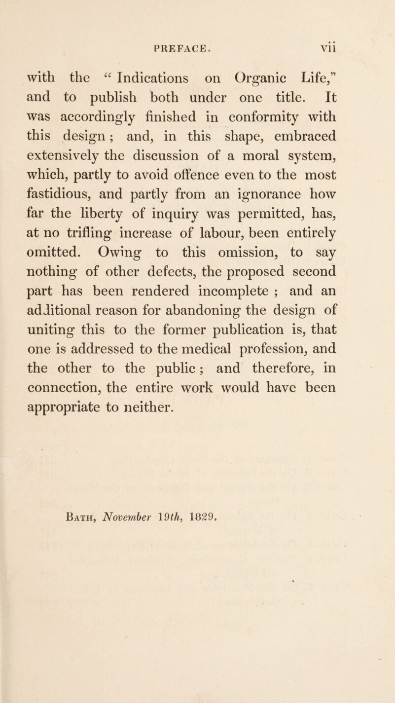 with the Indications on Organic Life/’ and to publish both under one title. It was accordingly finished in conformity with this design; and, in this shape, embraced extensively the discussion of a moral system, which, partly to avoid offence even to the most fastidious, and partly from an ignorance how far the liberty of inquiry was permitted, has, at no trifling increase of labour, been entirely omitted. Owing to this omission, to say nothing of other defects, the proposed second part has been rendered incomplete ; and an additional reason for abandoning the design of uniting this to the former publication is, that one is addressed to the medical profession, and the other to the public; and therefore, in connection, the entire work would have been appropriate to neither. Bath, November 19^A, 1829,