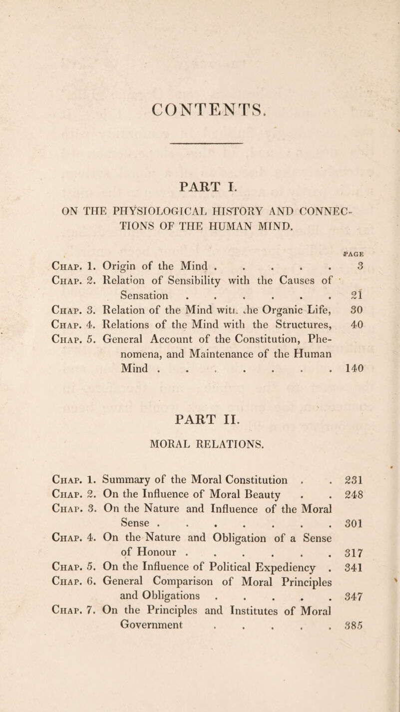 CONTENTS. PART I. ON THE PHYSIOLOGICAL HISTORY AND CONNEC¬ TIONS OF THE HUMAN MIND. , PAGE Chap. 1. Origin of the Mind ..... 3 Chap. 2. Relation of Sensibility with the Causes of • Sensation . . . . . .21 Chap. 3. Relation of the Mind witi. Jie Organic Life, 30 Chap. 4. Relations of the Mind with the Structures, 40 Chap. 5. General Account of the Constitution, Phe¬ nomena, and Maintenance of the Human Mind ....... 140 PART II. MORAL RELATIONS. Chap. 1. Summary of the Moral Constitution . . 231 Chap. 2. On the Influence of Moral Beauty . . 248 Chap. 3. On the Nature and Influence of the Moral Sense ....... 301 Chap. 4. On the-Nature and Obligation of a Sense of Honour . . . . . .317 Chap. 5. On the Influence of Political Expediency . 341 Chap. 6. General Comparison of Moral Principles and Obligations ..... 347 Chap. 7. On the Principles and Institutes of Moral Government.385