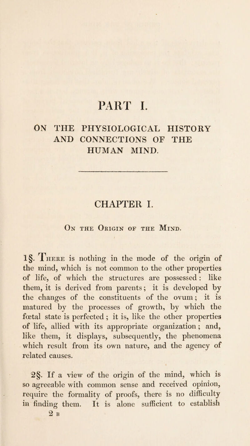 ON THE PHYSIOLOGICAL HISTORY AND CONNECTIONS OF THE HUMAN MIND. CHAPTER I. On the Origin of the Mind. 1§- There is nothing in the mode of the origin of the mind, which is not common to the other properties of life, of which the structures are possessed: like them, it is derived from parents; it is developed by the changes of the constituents of the ovum; it is matured by the processes of growth, by which the foetal state is perfected; it is, like the other properties of life, allied with its appropriate organization; and, like them, it displays, subsequently, the phenomena which result from its own nature, and the agency of related causes. 2§. If a view of the origin of the mind, which is so agreeable with common sense and received opinion, require the formality of proofs, there is no difficulty in finding them. It is alone sufficient to establish 2 B