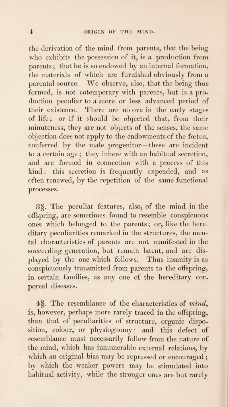 the derivation of the mind from parents, that the being who exhibits the possession of it, is a production from parents; that he is so endowed by an internal formation, the materials of which are furnished obviously from a parental source. We observe, also, that the being thus formed, is not cotemporary with parents, but is a pro¬ duction peculiar to a more or less advanced period of their existence. There are no ova in the early stages of life; or if it should be objected that, from their minuteness, they are not objects of the senses, the same objection does not apply to the endowments of the foetus, conferred by the male progenitor—these are incident to a certain age; they inhere with an habitual secretion, and are formed in connection with a process of this kind: this secretion is frequently expended, and as often renewed, by the repetition of the same functional processes. 3§. The peculiar features, also, of the mind in the offspring, are sometimes found to resemble conspicuous ones which belonged to the parents; or, like the here¬ ditary peculiarities remarked in the structures, the men¬ tal characteristics of parents are not manifested in the succeeding generation, but remain latent, and are dis¬ played by the one which follows. Thus insanity is as conspicuously transmitted from parents to the offspring, in certain families, as any one of the hereditary cor¬ poreal diseases. 4§. The resemblance of the characteristics of mind^ is, however, perhaps more rarely traced in the offspring, than that of peculiarities of structure, organic dispo¬ sition, colour, or physiognomy; and this defect of resemblance must necessarily follow from the nature of the mind, which has innumerable external relations, by which an original bias may be repressed or encouraged; by which the weaker powers may be stimulated into habitual activity, while the stronger ones are but rarely