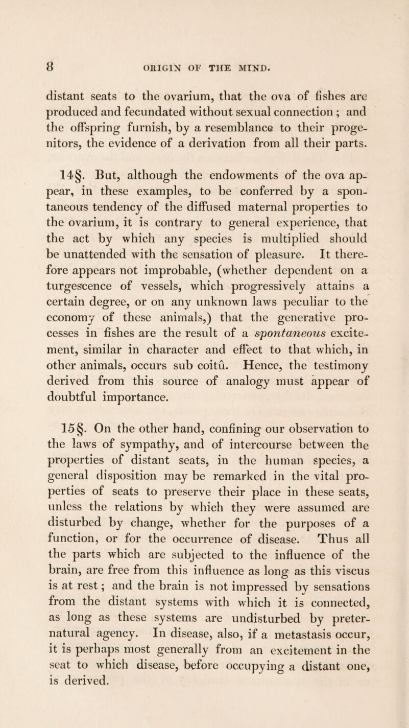 distant seats to the ovarium, that the ova of fishes are produced and fecundated without sexual connection ; and the offspring furnish, by a resemblance to their proge¬ nitors, the evidence of a derivation from all their parts. 14§. But, although the endowments of the ova ap¬ pear, in these examples, to be conferred by a spon¬ taneous tendency of the diffused maternal properties to the ovarium, it is contrary to general experience, that the act by which any species is multiplied should be unattended with the sensation of pleasure. It there¬ fore appears not improbable, (whether dependent on a turgescence of vessels, which progressively attains a certain degree, or on any unknown laws peculiar to the economy of these animals,) that the generative pro¬ cesses in fishes are the result of a spontaneous excite¬ ment, similar in character and effect to that which, in other animals, occurs sub coitu. Hence, the testimony derived from this source of analogy must appear of doubtful importance. 15§. On the other hand, confining our observation to the laws of sympathy, and of intercourse between the properties of distant seats, in the human species, a general disposition may be remarked in the vital pro¬ perties of seats to preserve their place in these seats, unless the relations by which they were assumed are disturbed by change, whether for the purposes of a function, or for the occurrence of disease. Thus all the parts which are subjected to the influence of the brain, are free from this influence as long as this viscus is at rest; and the brain is not impressed by sensations from the distant systems with which it is connected, as long as these systems are undisturbed by preter¬ natural agency. In disease, also, if a metastasis occur, it is perhaps most generally from an excitement in the seat to which disease, before occupying a distant one, is derived.