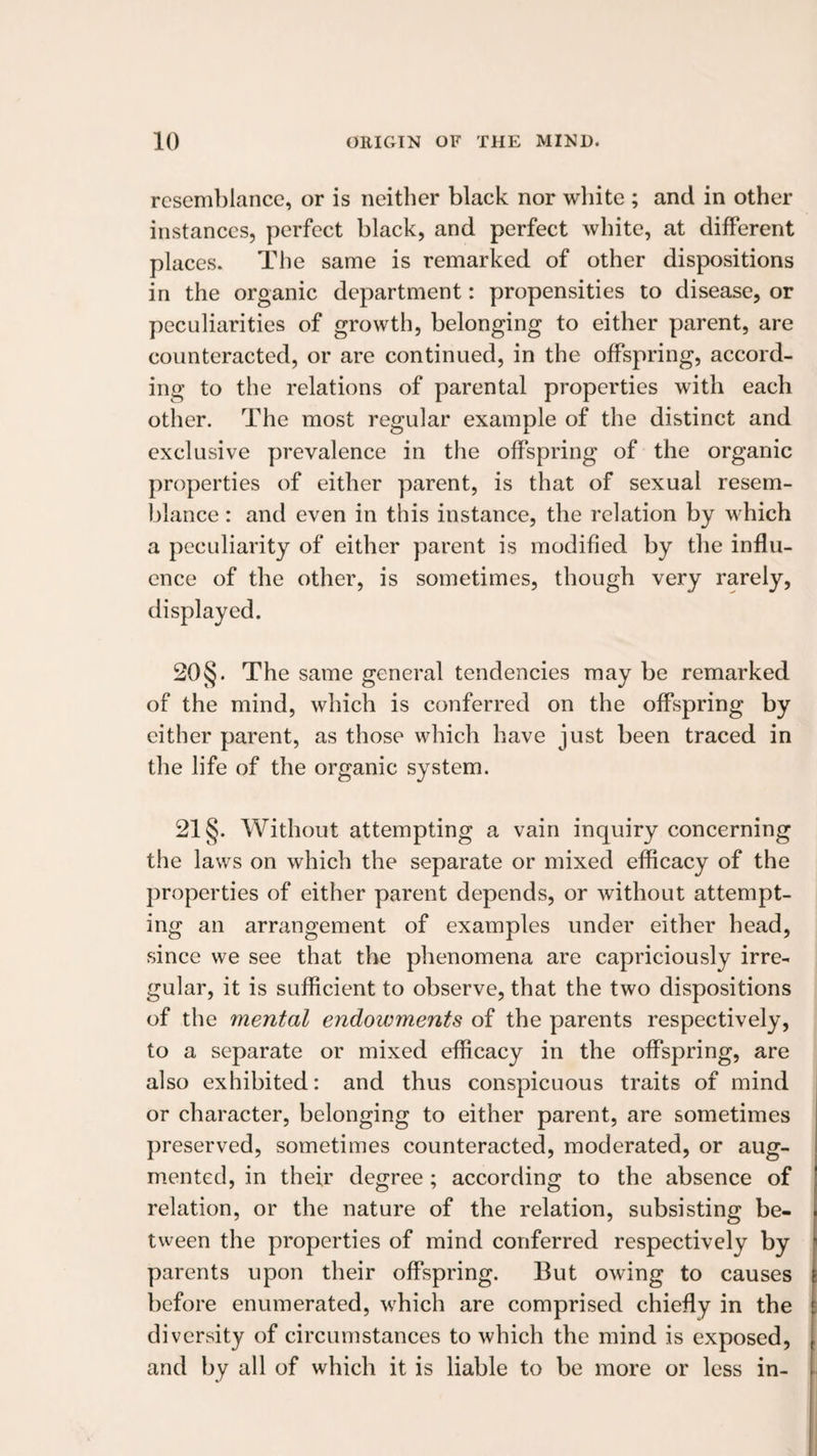 resemblance, or is neither black nor white ; and in other instances, perfect black, and perfect white, at different places. The same is remarked of other dispositions in the organic department: propensities to disease, or peculiarities of growth, belonging to either parent, are counteracted, or are continued, in the offspring, accord¬ ing to the relations of parental properties with each other. The most reo;ular example of the distinct and exclusive prevalence in the offspring of the organic properties of either parent, is that of sexual resem¬ blance : and even in this instance, the relation by which a peculiarity of either parent is modified by the influ¬ ence of the other, is sometimes, though very rarely, displayed. 20§. The same general tendencies may be remarked of the mind, which is conferred on the offspring by cither parent, as those which have just been traced in the life of the organic system. 21 §. Without attempting a vain inquiry concerning the laws on which the separate or mixed efficacy of the properties of either parent depends, or without attempt¬ ing an arrangement of examples under either head, since we see that the phenomena are capriciously irre¬ gular, it is sufficient to observe, that the two dispositions of the mental endowments of the parents respectively, to a separate or mixed efficacy in the offspring, are also exhibited: and thus conspicuous traits of mind or character, belonging to either parent, are sometimes preserved, sometimes counteracted, moderated, or aug¬ mented, in their degree; according to the absence of relation, or the nature of the relation, subsisting be¬ tween the properties of mind conferred respectively by parents upon their offspring. But owing to causes before enumerated, which are comprised chiefly in the diversity of circumstances to which the mind is exposed, and by all of which it is liable to be more or less in-