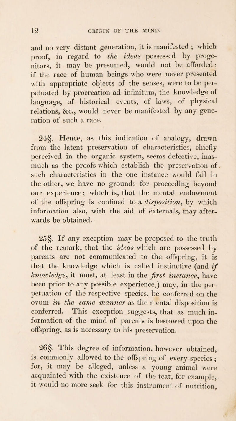 and no very distant generation, it is manifested ; which proof, in regard to the ideas possessed by proge¬ nitors, it may be presumed, would not be afforded: if the race of human beings who were never presented with appropriate objects of the senses, were to be per¬ petuated by procreation ad infinitum, the knowledge of language, of historical events, of laws, of physical relations, &c., would never be manifested by any gene¬ ration of such a race. 24§. Hence, as this indication of analogy, drawn from the latent preservation of characteristics, chiefly perceived in the organic system, seems defective, inas¬ much as the proofs which establish the preservation of. such characteristics in the one instance would fail in the other, we have no grounds for proceeding beyond our experience; which is, that the mental endowment of the offspring is confined to a disposition, by which information also, with the aid of externals, may after¬ wards be obtained. 25§. If any exception may be proposed to the truth of the remark, that the ideas which are possessed by parents are not communicated to the offspring, it is that the knowledge which is called instinctive (and if knowledge, it must, at least in the first instance, have been prior to any possible experience,) may, in the per¬ petuation of the respective species, be conferred on the ovum in the same manner as the mental disposition is conferred. This exception suggests, that as much in¬ formation of the mind of parents is bestowed upon the oft'spring, as is necessary to his preservation. 26 §. This degree of information, however obtained, is commonly allowed to the offspring of every species ; for, it may be alleged, unless a young animal were acquainted with the existence of the teat, for example, it would no more seek for this instrument of nutrition.