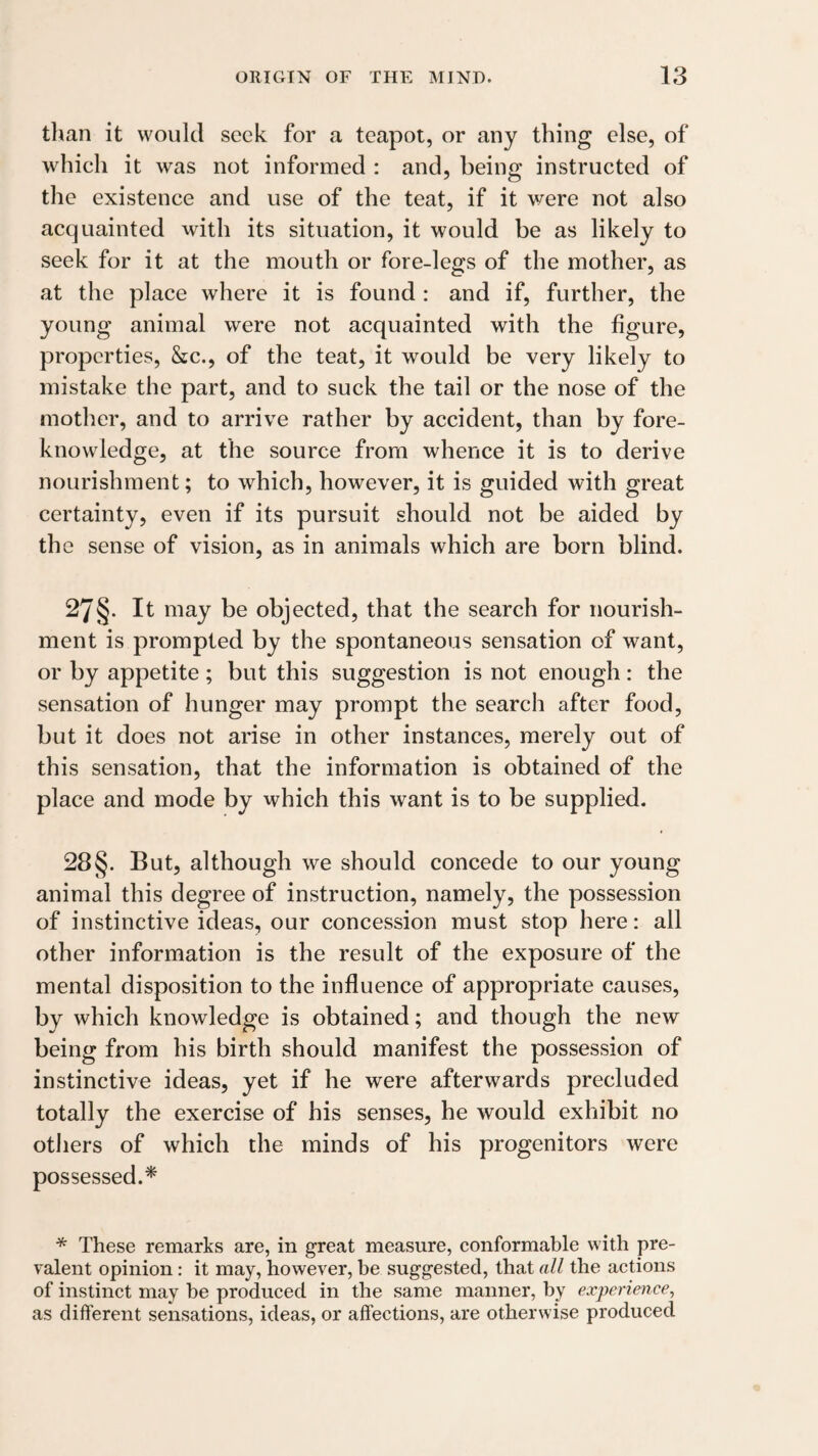 tlian it would seek for a teapot, or any thing else, of which it was not informed : and, being instructed of the existence and use of the teat, if it were not also acquainted with its situation, it would be as likely to seek for it at the mouth or fore-legs of the mother, as at the place where it is found ; and if, further, the young animal were not acquainted with the figure, properties, &c., of the teat, it would be very likely to mistake the part, and to suck the tail or the nose of the mother, and to arrive rather by accident, than by fore¬ knowledge, at the source from whence it is to derive nourishment; to which, however, it is guided with great certainty, even if its pursuit should not be aided by the sense of vision, as in animals which are born blind. 27§. It may be objected, that the search for nourish¬ ment is prompted by the spontaneous sensation of want, or by appetite ; but this suggestion is not enough: the sensation of hunger may prompt the search after food, but it does not arise in other instances, merely out of this sensation, that the information is obtained of the place and mode by which this want is to be supplied. 28§. But, although we should concede to our young animal this degree of instruction, namely, the possession of instinctive ideas, our concession must stop here: all other information is the result of the exposure of the mental disposition to the influence of appropriate causes, by which knowledge is obtained; and though the new being from his birth should manifest the possession of instinctive ideas, yet if he were afterwards precluded totally the exercise of his senses, he would exhibit no others of which the minds of his progenitors were possessed.* * These remarks are, in great measure, conformable with pre¬ valent opinion: it may, however, be suggested, that all the actions of instinct may be produced in the same manner, by experience, as different sensations, ideas, or affections, are otherwise produced