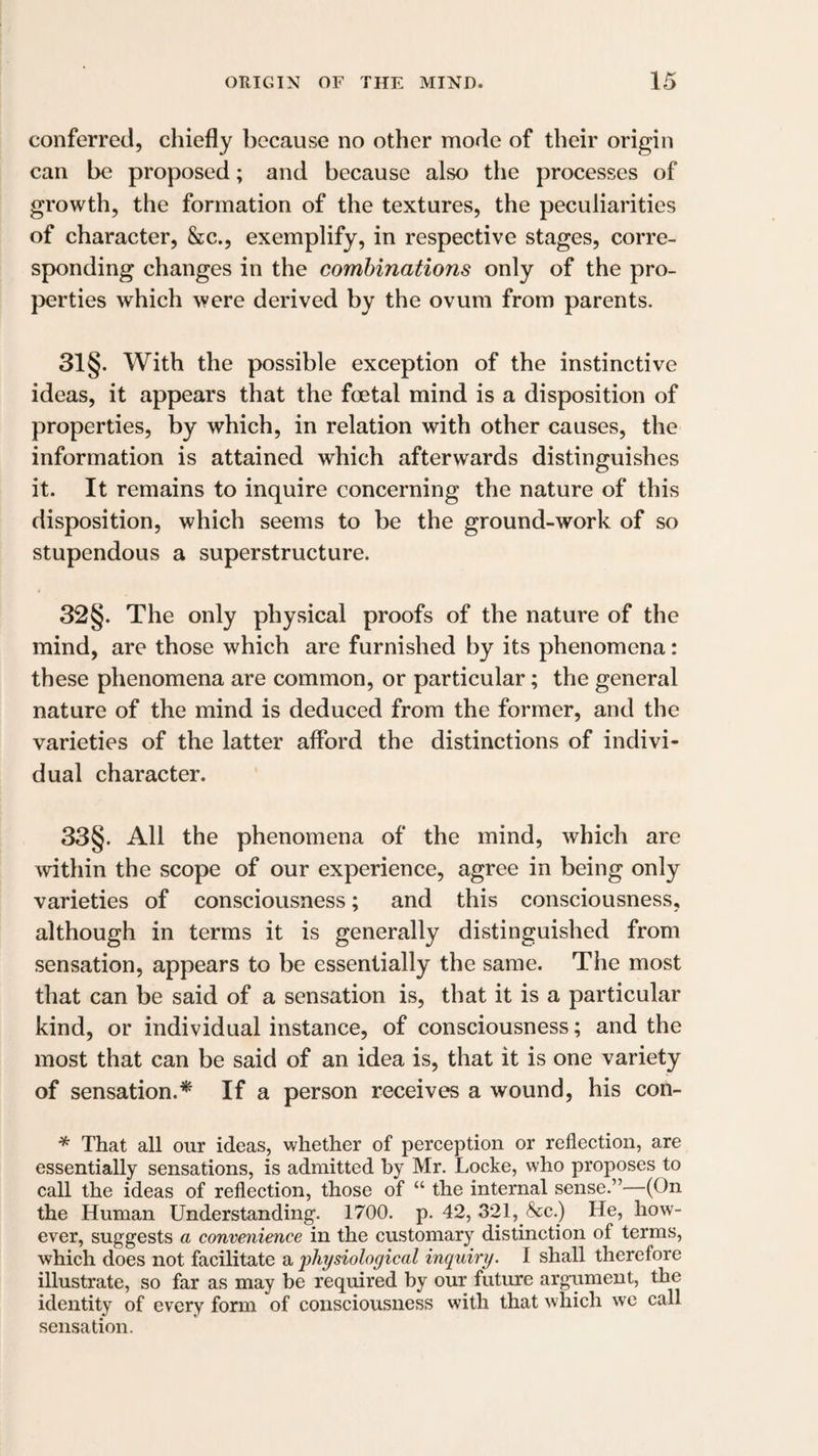 conferred, chiefly because no other mode of their origin can be proposed; and because also the processes of growth, the formation of the textures, the peculiarities of character, &c., exemplify, in respective stages, corre¬ sponding changes in the combinations only of the pro¬ perties which were derived by the ovum from parents. 31 §. With the possible exception of the instinctive ideas, it appears that the foetal mind is a disposition of properties, by which, in relation with other causes, the information is attained which afterwards distinguishes it. It remains to inquire concerning the nature of this disposition, which seems to be the ground-work of so stupendous a superstructure. 32§. The only physical proofs of the nature of the mind, are those which are furnished by its phenomena: these phenomena are common, or particular; the general nature of the mind is deduced from the former, and the varieties of the latter afford the distinctions of indivi¬ dual character. 33§. All the phenomena of the mind, which are within the scope of our experience, agree in being only varieties of consciousness; and this consciousness, although in terms it is generally distinguished from sensation, appears to be essentially the same. The most that can be said of a sensation is, that it is a particular kind, or individual instance, of consciousness; and the most that can be said of an idea is, that it is one variety of sensation.* If a person receives a wound, his con- * That all our ideas, whether of perception or reflection, are essentially sensations, is admitted by Mr. Locke, who proposes to call the ideas of reflection, those of “ the internal sense.”—(On the Human Understanding. 1700. p. 42, 321, &c.) He, how¬ ever, suggests a convenience in the customary distinction of terms, which does not facilitate a physiological inquiry. I shall therefore illustrate, so far as may be required by our future argument, the identity of every form of consciousness with that which we call sensation.