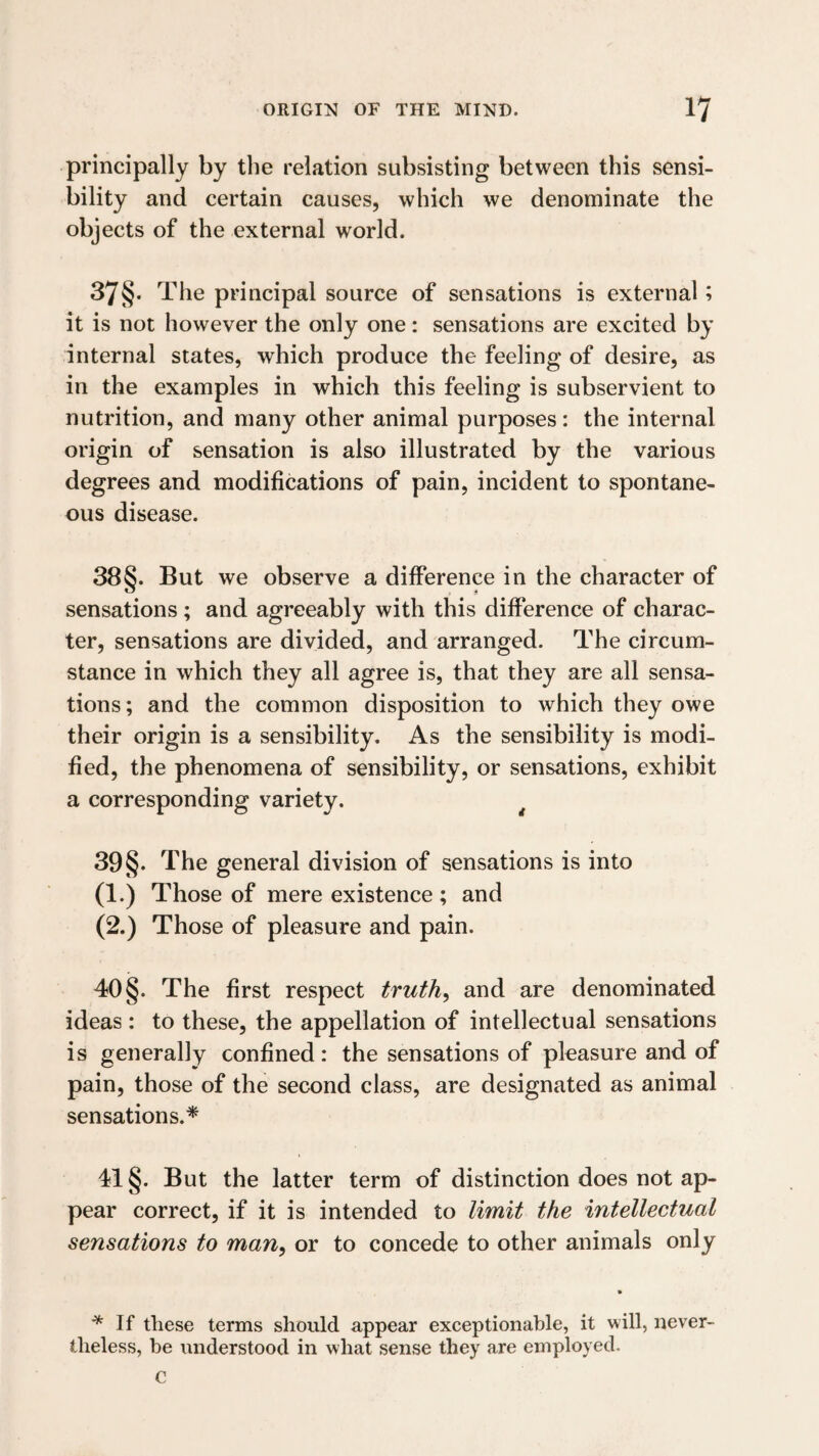 principally by the relation subsisting between this sensi¬ bility and certain causes, which we denominate the objects of the external world. 37§- The principal source of sensations is external; it is not however the only one: sensations are excited by internal states, which produce the feeling of desire, as in the examples in which this feeling is subservient to nutrition, and many other animal purposes: the internal origin of sensation is also illustrated by the various degrees and modifications of pain, incident to spontane¬ ous disease. 38§. But we observe a difference in the character of sensations; and agreeably with this difference of charac¬ ter, sensations are divided, and arranged. The circum¬ stance in which they all agree is, that they are all sensa¬ tions ; and the common disposition to which they owe their origin is a sensibility. As the sensibility is modi¬ fied, the phenomena of sensibility, or sensations, exhibit a corresponding variety. ^ 39§. The general division of sensations is into (1.) Those of mere existence ; and (2.) Those of pleasure and pain. 40 §. The first respect truths and are denominated ideas : to these, the appellation of intellectual sensations is generally confined: the sensations of pleasure and of pain, those of the second class, are designated as animal sensations.* 41 §. But the latter term of distinction does not ap¬ pear correct, if it is intended to limit the intellectual sensations to man^ or to concede to other animals only If these terms should appear exceptionable, it will, never¬ theless, be understood in what sense they are employed. C