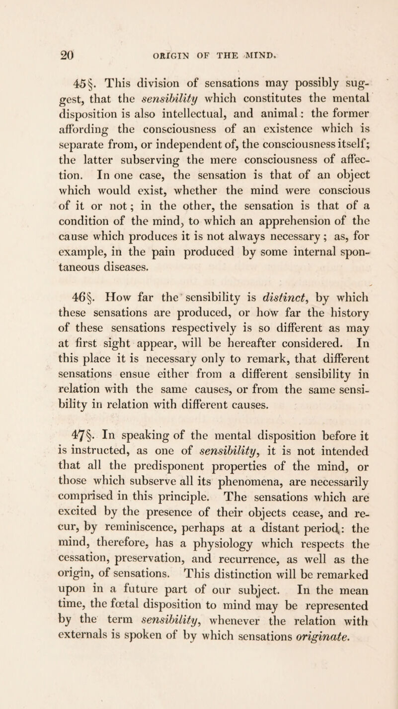 45 §. This division of sensations may possibly sug¬ gest, that the sensibility which constitutes the mental disposition is also intellectual, and animal: the former affording the consciousness of an existence which is separate from, or independent of, the consciousness itself; the latter subserving the mere consciousness of affec¬ tion. In one case, the sensation is that of an object which would exist, whether the mind were conscious of it or not; in the other, the sensation is that of a condition of the mind, to which an apprehension of the cause which produces it is not always necessary; as, for example, in the pain produced by some internal spon¬ taneous diseases. 46§. How far the ‘ sensibility is distinct^ by which these sensations are produced, or how far the history of these sensations respectively is so different as may at first sight appear, will be hereafter considered. In this place it is necessary only to remark, that different sensations ensue either from a different sensibility in relation with the same causes, or from the same sensi¬ bility in relation with different causes. 47§. In speaking of the mental disposition before it is instructed, as one of sensibility^ it is not intended that all the predisponent properties of the mind, or those which subserve all its phenomena, are necessarily comprised in this principle. The sensations which are excited by the presence of their objects cease, and re~ cur, by reminiscence, perhaps at a distant period^: the mind, therefore, has a physiology which respects the cessation, preservation, and recurrence, as well as the origin, of sensations. This distinction will be remarked upon in a future part of our subject. In the mean time, the foetal disposition to mind may be represented by the term sensibility, whenever the relation with externals is spoken of by which sensations originate.