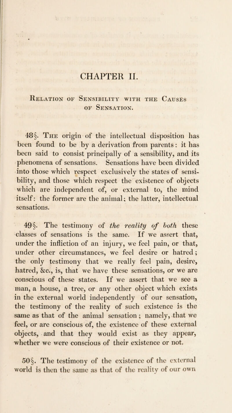 CHAPTER II. Relation of Sensibility with the Causes OF Sensation. 48§. The origin of the intellectual disposition has been found to be by a derivation from parents: it has been said to consist principally of a sensibility, and its phenomena of sensations. Sensations have been divided into those which respect exclusively the states of sensi¬ bility, and those which respect the existence of objects which are independent of, or external to, the mind itself: the former are the animal; the latter, intellectual sensations. 49 §. The testimony of the reality of both these classes of sensations is the same. If we assert that, under the infliction of an injury, we feel pain, or that, under other circumstances, we feel desire or hatred; the only testimony that we really feel pain, desire, hatred, &c., is, that we have these sensations, or we are conscious of these states. If we assert that we see a man, a house, a tree, or any other object which exists in the external world independently of our sensation, the testimony of the reality of such existence is the same as that of the animal sensation; namely, that we feel, or are conscious of, the existence of these external objects, and that they would exist as they appear, whether we were conscious of their existence or not, 50§. The testimony of the existence of the external world is then the same as that of the reality of our own