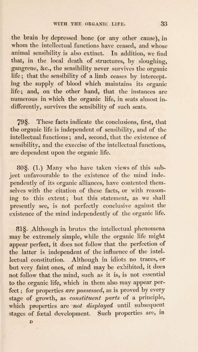 the brain by depressed bone (or any other cause), in whom the intellectual functions have ceased, and whose animal sensibility is also extinct. In addition, we find that, in the local death of structures, by sloughing, gangrene, &c., the sensibility never survives the organic life; that the sensibility of a limb ceases by intercept¬ ing the supply of blood which maintains its organic life; and, on the other hand, that the instances are numerous in which the organic life, in seats almost in¬ differently, survives the sensibility of such seats. 79§. These facts indicate the conclusions, first, that the organic life is independent of sensibility, and of the intellectual functions; and, second, that the existence of sensibility, and the exercise of the intellectual functions, are dependent upon the organic life. 80§. (1.) Many who have taken views of this sub¬ ject unfavourable to the existence of the mind inde¬ pendently of its organic alliances, have contented them¬ selves with the citation of these facts, or with reason¬ ing to this extent; but this statement, as we shall presently see, is not perfectly conclusive against the existence of the mind independently of the organic life. 81 §. Although in brutes the intellectual phenomena may be extremely simple, while the oi'ganic life might appear perfect, it does not follow that the perfection of the latter is independent of the influence of the intel¬ lectual constitution. Although in idiots no traces, or but very faint ones, of mind may be exhibited, it does not follow that the mind, such as it is, is not essential to the organic life, which in them also may appear per¬ fect ; for properties are possessed, as is proved by every stage of growth, as constituent parts of a principle, which properties are not displayed until subsequent stages of foetal development. Such properties are, in D