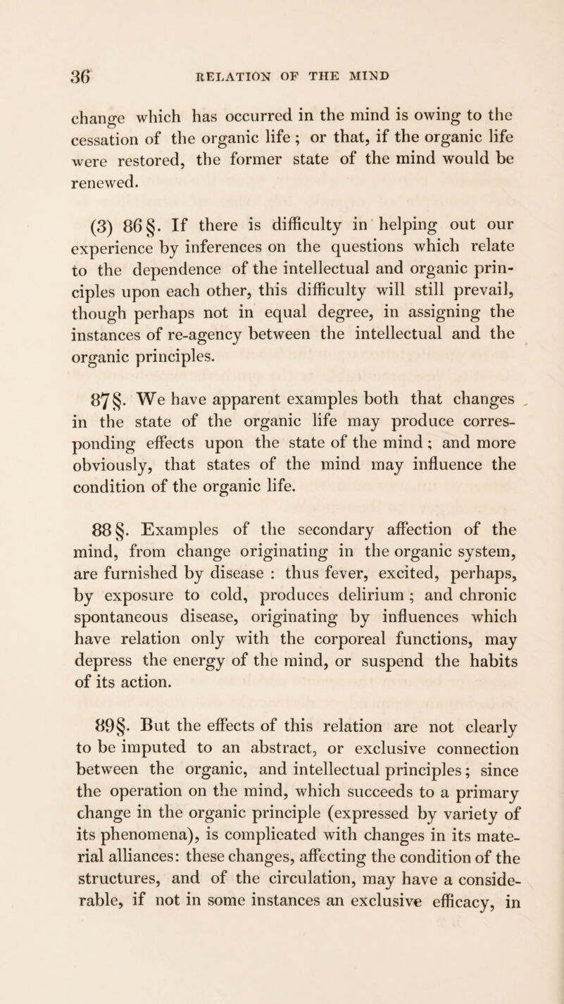 change which has occurred in the mind is owing to the cessation of the organic life ; or that, if the organic life were restored, the former state of the mind would be renewed. (3) 86 §. If there is difficulty in helping out our experience by inferences on the questions which relate to the dependence of the intellectual and organic prin¬ ciples upon each other, this difficulty will still prevail, though perhaps not in equal degree, in assigning the instances of re-agency between the intellectual and the organic principles. 87§. We have apparent examples both that changes ^ in the state of the organic life may produce corres¬ ponding effects upon the state of the mind ; and more obviously, that states of the mind may influence the condition of the organic life. 88 §. Examples of the secondary affection of the mind, from change originating in the organic system, are furnished by disease : thus fever, excited, perhaps, by exposure to cold, produces delirium ; and chronic spontaneous disease, originating by influences which have relation only with the corporeal functions, may depress the energy of the mind, or suspend the habits of its action. 89§. But the effects of this relation are not clearly to be imputed to an abstract, or exclusive connection between the organic, and intellectual principles; since the operation on the mind, which succeeds to a primary change in the organic principle (expressed by variety of its phenomena), is complieated with changes in its mate¬ rial alliances: these changes, affecting the condition of the structures, and of the circulation, may have a conside¬ rable, if not in some instances an exclusive efficacy, in