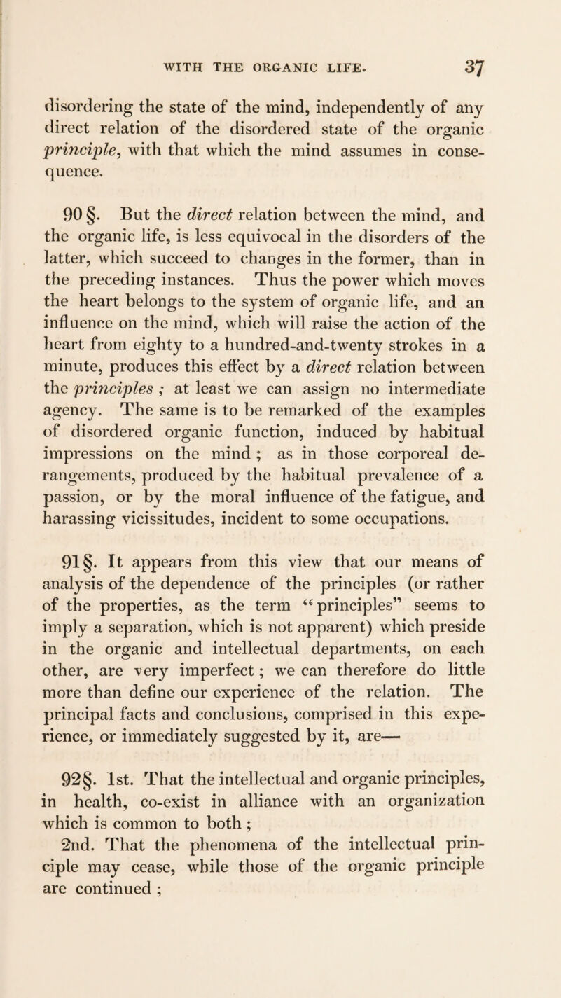 disordering the state of the mind, independently of any direct relation of the disordered state of the organic principle^ with that which the mind assumes in conse¬ quence. 90 §. But the direct relation between the mind, and the organic life, is less equivocal in the disorders of the latter, which succeed to changes in the former, than in the preceding instances. Thus the power which moves the heart belongs to the system of organic life, and an influence on the mind, which will raise the action of the heart from eighty to a hundred-and-twenty strokes in a minute, produces this effect by a direct relation between the principles ; at least we can assign no intermediate agency. The same is to be remarked of the examples of disordered organic function, induced by habitual impressions on the mind ; as in those corporeal de¬ rangements, produced by the habitual prevalence of a passion, or by the moral inffuence of the fatigue, and harassing vicissitudes, incident to some occupations. 91 §. It appears from this view that our means of analysis of the dependence of the principles (or rather of the properties, as the term ‘^principles” seems to imply a separation, which is not apparent) which preside in the organic and intellectual departments, on each other, are very imperfect; we can therefore do little more than define our experience of the relation. The principal facts and conclusions, comprised in this expe¬ rience, or immediately suggested by it, are— 92§. 1st. That the intellectual and organic principles, in health, co-exist in alliance with an organization which is common to both ; 2nd. That the phenomena of the intellectual prin¬ ciple may cease, while those of the organic principle are continued ;