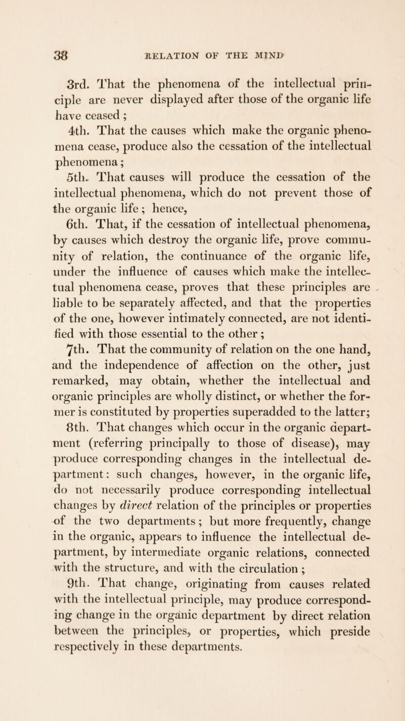 3rd. That the phenomena of the intellectual prin¬ ciple are never displayed after those of the organic life have ceased; 4th. That the causes which make the organic pheno¬ mena cease, produce also the cessation of the intellectual phenomena; 5th. That causes will produce the cessation of the intellectual phenomena, which do not prevent those of the organic life ; hence, 6th. That, if the cessation of intellectual phenomena, by causes which destroy the organic life, prove commu¬ nity of relation, the continuance of the organic life, under the influence of causes which make the intellec¬ tual phenomena cease, proves that these principles are . liable to be separately affected, and that the properties of the one, however intimately connected, are not identi¬ fied with those essential to the other; 7th. That the community of relation on the one hand, and the independence of affection on the other, just remarked, may obtain, whether the intellectual and organic principles are wholly distinct, or whether the for¬ mer is constituted by properties superadded to the latter; 8th. That changes which occur in the organic depart¬ ment (referring principally to those of disease), may produce corresponding changes in the intellectual de¬ partment : such changes, however, in the organic life, do not necessarily produce corresponding intellectual changes by direct relation of the principles or properties of the two departments; but more frequently, change in the organic, appears to inffuence the intellectual de¬ partment, by intermediate organic relations, connected with the structure, and with the circulation ; 9th. That change, originating from causes related with the intellectual principle, may produce correspond¬ ing change in the organic department by direct relation between the principles, or properties, which preside respectively in these departments.