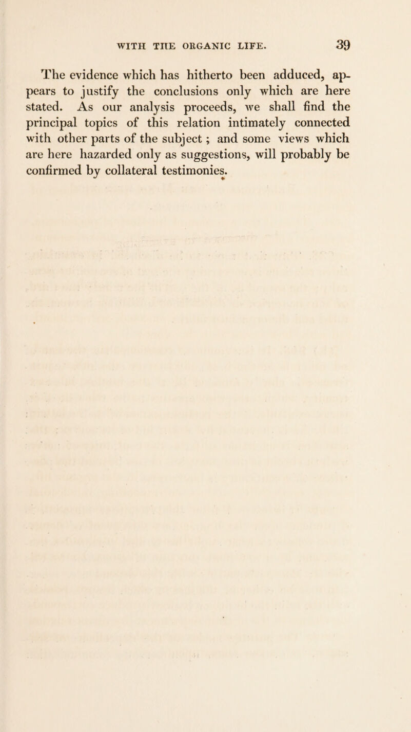 The evidence which has hitherto been adduced, ap¬ pears to justify the conclusions only which are here stated. As our analysis proceeds, we shall find the principal topics of this relation intimately connected with other parts of the subject; and some views which are here hazarded only as suggestions, will probably be confirmed by collateral testimonies.