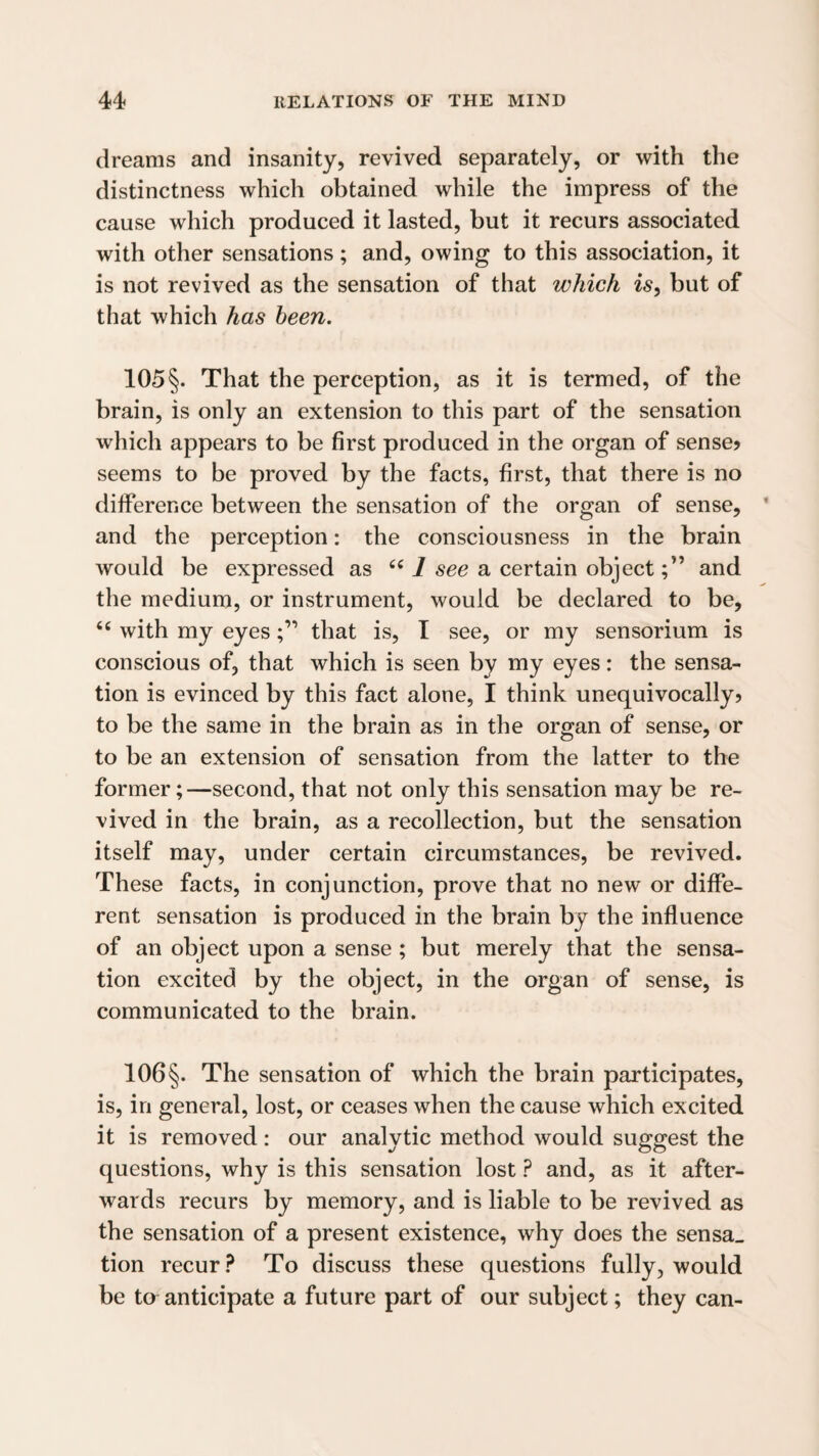 dreams and insanity, revived separately, or with the distinctness which obtained while the impress of the cause which produced it lasted, but it recurs associated with other sensations; and, owing to this association, it is not revived as the sensation of that which is, but of that which has been. 105 §. That the perception, as it is termed, of the brain, is only an extension to this part of the sensation which appears to be first produced in the organ of sense? seems to be proved by the facts, first, that there is no difference between the sensation of the organ of sense, and the perception: the consciousness in the brain would be expressed as 1 see a certain objectand the medium, or instrument, would be declared to be, “ with my eyesthat is, I see, or my sensorium is conscious of, that which is seen by my eyes: the sensa¬ tion is evinced by this fact alone, I think unequivocally? to be the same in the brain as in the organ of sense, or to be an extension of sensation from the latter to the former;—second, that not only this sensation may be re¬ vived in the brain, as a recollection, but the sensation itself may, under certain circumstances, be revived. These facts, in conjunction, prove that no new or diffe¬ rent sensation is produced in the brain by the influence of an object upon a sense; but merely that the sensa¬ tion excited by the object, in the organ of sense, is communicated to the brain. 106§. The sensation of which the brain participates, is, in general, lost, or ceases when the cause which excited it is removed: our analytic method would suggest the questions, why is this sensation lost ? and, as it after¬ wards recurs by memory, and is liable to be revived as the sensation of a present existence, why does the sensa_ tion recur? To discuss these questions fully, would be ta anticipate a future part of our subject; they can-