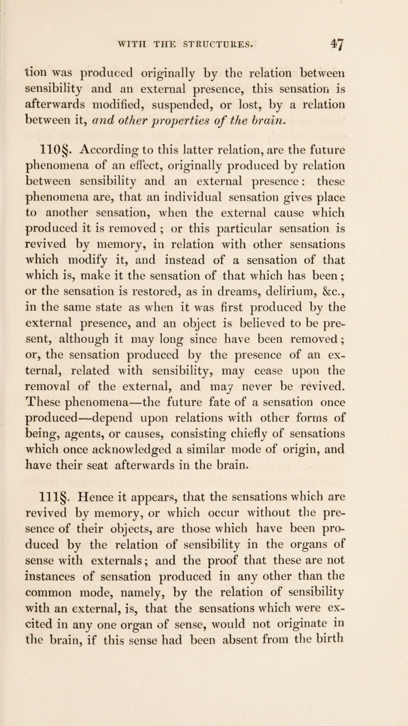 tion was produced originally by the relation between sensibility and an external presence, this sensation is afterwards modified, suspended, or lost, by a relation between it, and other properties of the brain. no§. According to this latter relation, are the future phenomena of an effect, originally produced by relation between sensibility and an external presence: these phenomena are, that an individual sensation gives place to another sensation, when the external cause which produced it is removed ; or this particular sensation is revived by memory, in relation with other sensations which modify it, and instead of a sensation of that which is, make it the sensation of that which has been; or the sensation is restored, as in dreams, delirium, &c., in the same state as when it was first produced by the external presence, and an object is believed to be pre¬ sent, although it may long since have been removed; or, the sensation produced by the presence of an ex¬ ternal, related with sensibility, may cease upon the removal of the external, and may never be revived. These phenomena—the future fate of a sensation once produced—depend upon relations with other forms of being, agents, or causes, consisting chiefly of sensations which once acknowledged a similar mode of origin, and have their seat afterwards in the brain. 111§. Hence it appears, that the sensations which are revived by memory, or which occur without the pre¬ sence of their objects, are those which have been pro¬ duced by the relation of sensibility in the organs of sense with externals; and the proof that these are not instances of sensation produced in any other than the common mode, namely, by the relation of sensibility with an external, is, that the sensations which were ex¬ cited in any one organ of sense, would not originate in the brain, if this sense had been absent from the birth