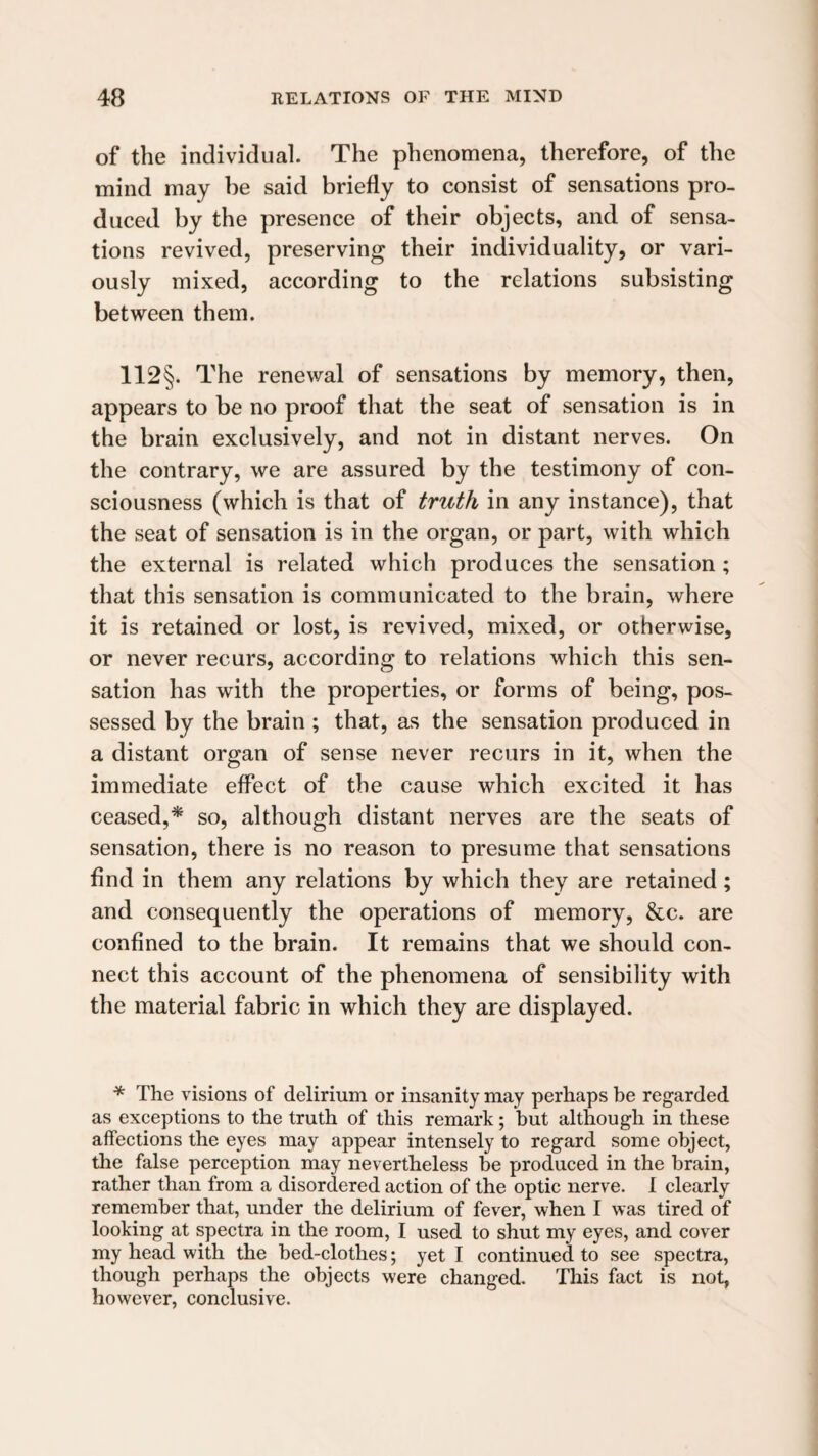 of the individual. The phenomena, therefore, of the mind may be said briefly to consist of sensations pro¬ duced by the presence of their objects, and of sensa¬ tions revived, preserving their individuality, or vari¬ ously mixed, according to the relations subsisting between them. 112§. The renewal of sensations by memory, then, appears to be no proof that the seat of sensation is in the brain exclusively, and not in distant nerves. On the contrary, we are assured by the testimony of con¬ sciousness (which is that of truth in any instance), that the seat of sensation is in the organ, or part, with which the external is related which produces the sensation; that this sensation is communicated to the brain, where it is retained or lost, is revived, mixed, or otherwise, or never recurs, according to relations which this sen¬ sation has with the properties, or forms of being, pos¬ sessed by the brain ; that, as the sensation produced in a distant organ of sense never recurs in it, when the immediate effect of the cause which excited it has ceased,* so, although distant nerves are the seats of sensation, there is no reason to presume that sensations find in them any relations by which they are retained; and consequently the operations of memory, &c. are confined to the brain. It remains that we should con¬ nect this account of the phenomena of sensibility with the material fabric in which they are displayed. * The visions of delirium or insanity may perhaps be regarded as exceptions to the truth of this remark; but although in these affections the eyes may appear intensely to regard some object, the false perception may nevertheless be produced in the brain, rather than from a disordered action of the optic nerve. I clearly remember that, under the delirium of fever, when I was tired of looking at spectra in the room, I used to shut my eyes, and cover my head with the bed-clothes; yet I continued to see spectra, though perhaps the objects were changed. This fact is not, however, conclusive.