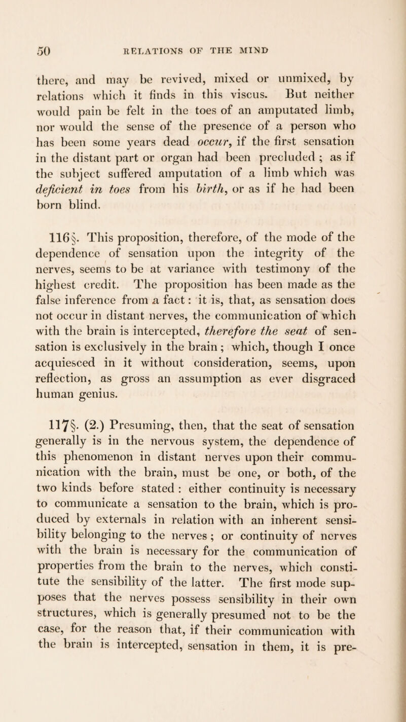 there, and may be revived, mixed or unmixed, by relations which it finds in this viscus. But neither would pain be felt in the toes of an amputated limb, nor would the sense of the presence of a person who has been some years dead occur, if the first sensation in the distant part or organ had been precluded ; as if the subject suffered amputation of a limb which was deficient in toes from his birth, or as if he had been born blind. 116 §. This proposition, therefore, of the mode of the dependence of sensation upon the integrity of the nerves, seems to be at variance with testimony of the highest credit. The proposition has been made as the false inference from a fact: it is, that, as sensation does not occur in distant nerves, the communication of which with the brain is intercepted, therefore the seat of sen¬ sation is exclusively in the brain ; which, though I once acquiesced in it without consideration, seems, upon reflection, as gross an assumption as ever disgraced human genius. 117§- (2.) Presuming, then, that the seat of sensation generally is in the nervous system, the dependence of this phenomenon in distant nerves upon their commu¬ nication with the brain, must be one, or both, of the two kinds before stated : either continuity is necessary to communicate a sensation to the brain, which is pro¬ duced by externals in relation with an inherent sensi¬ bility belonging to the nerves; or continuity of nerves with the brain is necessary for the communication of properties from the brain to the nerves, which consti¬ tute the sensibility of the latter. The first mode sup¬ poses that the nerves possess sensibility in their own structures, which is generally presumed not to be the case, for the reason that, if their communication with the brain is intercepted, sensation in them, it is pre-