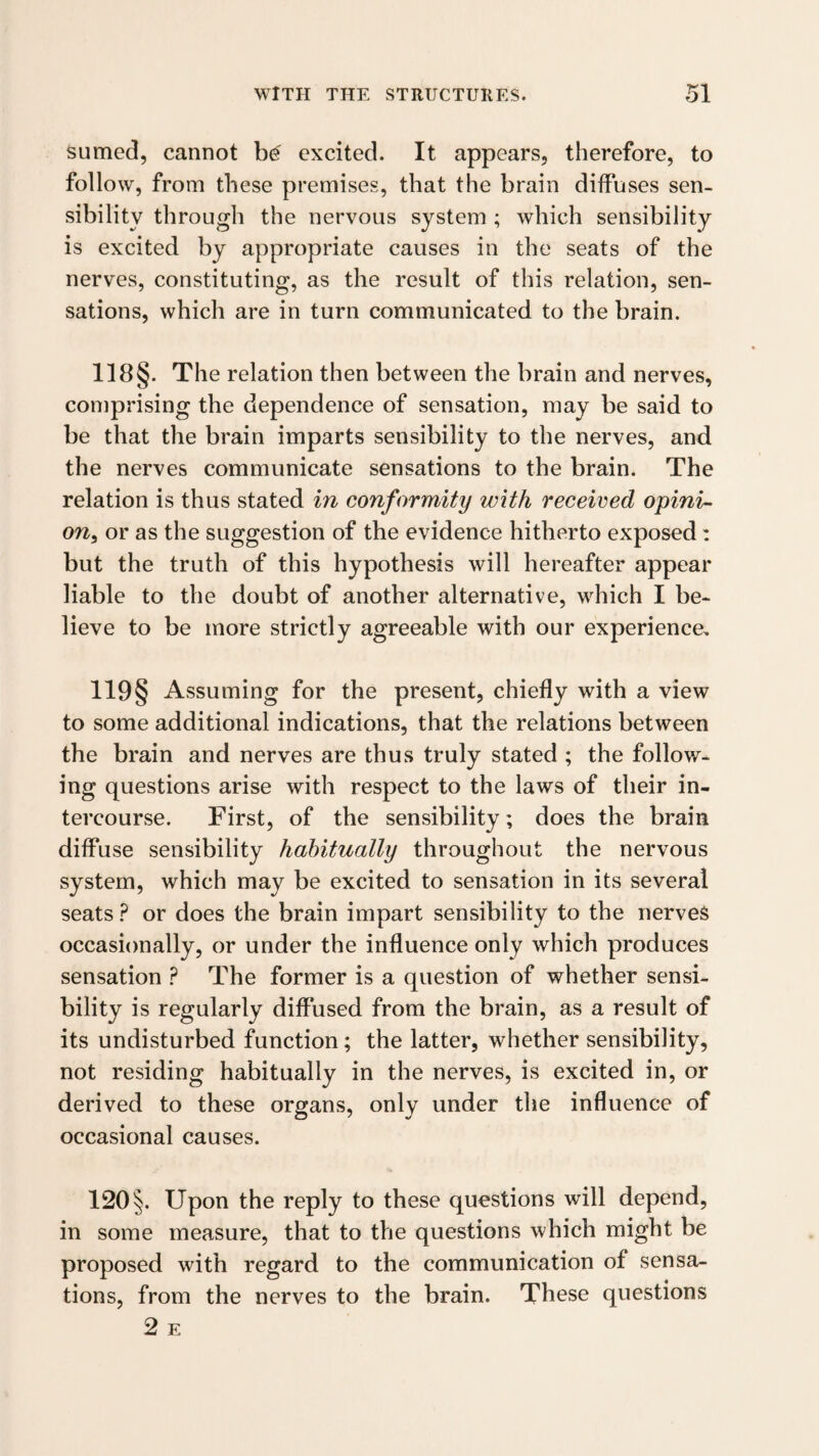 sumed, cannot excited. It appears, therefore, to follow, from these premises, that the brain diffuses sen¬ sibility through the nervous system ; which sensibility is excited by appropriate causes in the seats of the nerves, constituting, as the result of this relation, sen¬ sations, which are in turn communicated to the brain. 118§. The relation then between the brain and nerves, comprising the dependence of sensation, may be said to be that the brain imparts sensibility to the nerves, and the nerves communicate sensations to the brain. The relation is thus stated in conformity with received opini¬ on^ or as the suggestion of the evidence hitherto exposed: but the truth of this hypothesis will hereafter appear liable to the doubt of another alternative, which I be¬ lieve to be more strictly agreeable with our experience, 119§ Assuming for the present, chiefly with a view to some additional indications, that the relations between the brain and nerves are thus truly stated ; the follow¬ ing questions arise with respect to the laws of their in¬ tercourse. First, of the sensibility; does the brain diffuse sensibility habitually throughout the nervous system, which may be excited to sensation in its several seats ? or does the brain impart sensibility to the nerves occasionally, or under the influence only which produces sensation ? The former is a question of whether sensi¬ bility is regularly diffused from the brain, as a result of its undisturbed function; the latter, whether sensibility, not residing habitually in the nerves, is excited in, or derived to these organs, only under the influence of occasional causes. 120 §. Upon the reply to these questions will depend, in some measure, that to the questions which might be proposed with regard to the communication of sensa¬ tions, from the nerves to the brain. These questions 2 E