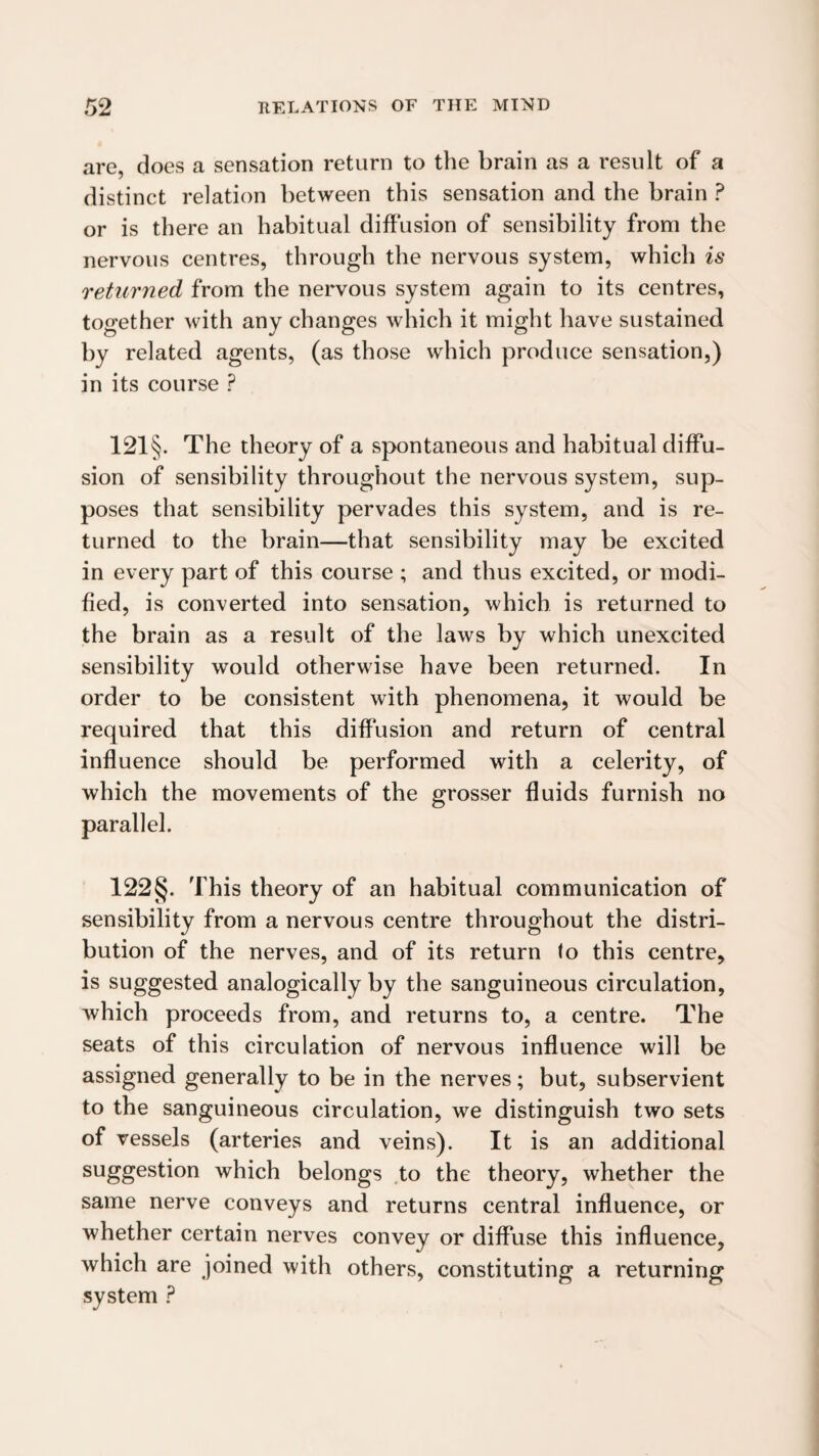 are, does a sensation return to the brain as a result of a distinct relation between this sensation and the brain ? or is there an habitual diffusion of sensibility from the nervous centres, through the nervous system, which is returned from the nervous system again to its centres, together with any changes which it might have sustained by related agents, (as those which produce sensation,) in its course ? 121§. The theory of a spontaneous and habitual diffu¬ sion of sensibility throughout the nervous system, sup¬ poses that sensibility pervades this system, and is re¬ turned to the brain—that sensibility may be excited in every part of this course ; and thus excited, or modi¬ fied, is converted into sensation, which is returned to the brain as a result of the laws by which unexcited sensibility would otherwise have been returned. In order to be consistent with phenomena, it would be required that this diffusion and return of central influence should be performed with a celerity, of which the movements of the grosser fluids furnish no parallel. 122§. This theory of an habitual communication of sensibility from a nervous centre throughout the distri¬ bution of the nerves, and of its return fo this centre, is suggested analogically by the sanguineous circulation, which proceeds from, and returns to, a centre. The seats of this circulation of nervous influence will be assigned generally to be in the nerves; but, subservient to the sanguineous circulation, we distinguish two sets of vessels (arteries and veins). It is an additional suggestion which belongs to the theory, whether the same nerve conveys and returns central influence, or whether certain nerves convey or diffuse this influence, which are joined with others, constituting a returning system ?
