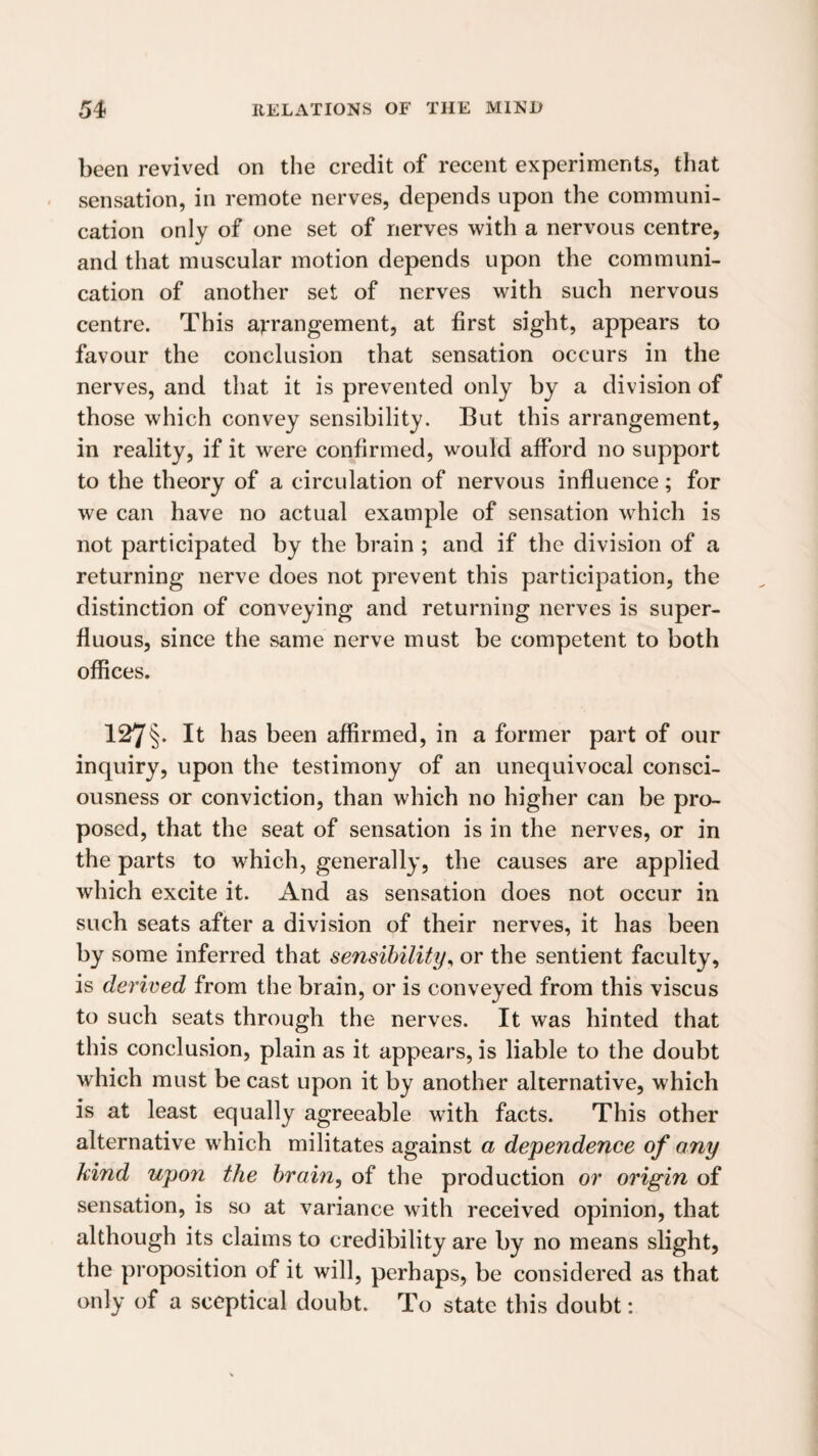 been revived on the credit of recent experiments, that sensation, in remote nerves, depends upon the communi¬ cation only of one set of nerves with a nervous centre, and that muscular motion depends upon the communi¬ cation of another set of nerves with such nervous centre. This arrangement, at first sight, appears to favour the conclusion that sensation occurs in the nerves, and that it is prevented only by a division of those which convey sensibility. But this arrangement, in reality, if it were confirmed, would afford no support to the theory of a circulation of nervous influence; for we can have no actual example of sensation which is not participated by the brain ; and if the division of a returning nerve does not prevent this participation, the distinction of conveying and returning nerves is super¬ fluous, since the same nerve must be competent to both offices. 127§. It has been affirmed, in a former part of our inquiry, upon the testimony of an unequivocal consci¬ ousness or conviction, than which no higher can be pro¬ posed, that the seat of sensation is in the nerves, or in the parts to which, generally, the causes are applied which excite it. And as sensation does not occur in such seats after a division of their nerves, it has been by some inferred that sensibility^ or the sentient faculty, is derived from the brain, or is conveyed from this viscus to such seats through the nerves. It was hinted that this conclusion, plain as it appears, is liable to the doubt which must be cast upon it by another alternative, which is at least equally agreeable with facts. This other alternative which militates against a dependence of any kind upon the brain, of the production or origin of sensation, is so at variance with received opinion, that although its claims to credibility are by no means slight, the proposition of it will, perhaps, be considered as that only of a sceptical doubt. To state this doubt: