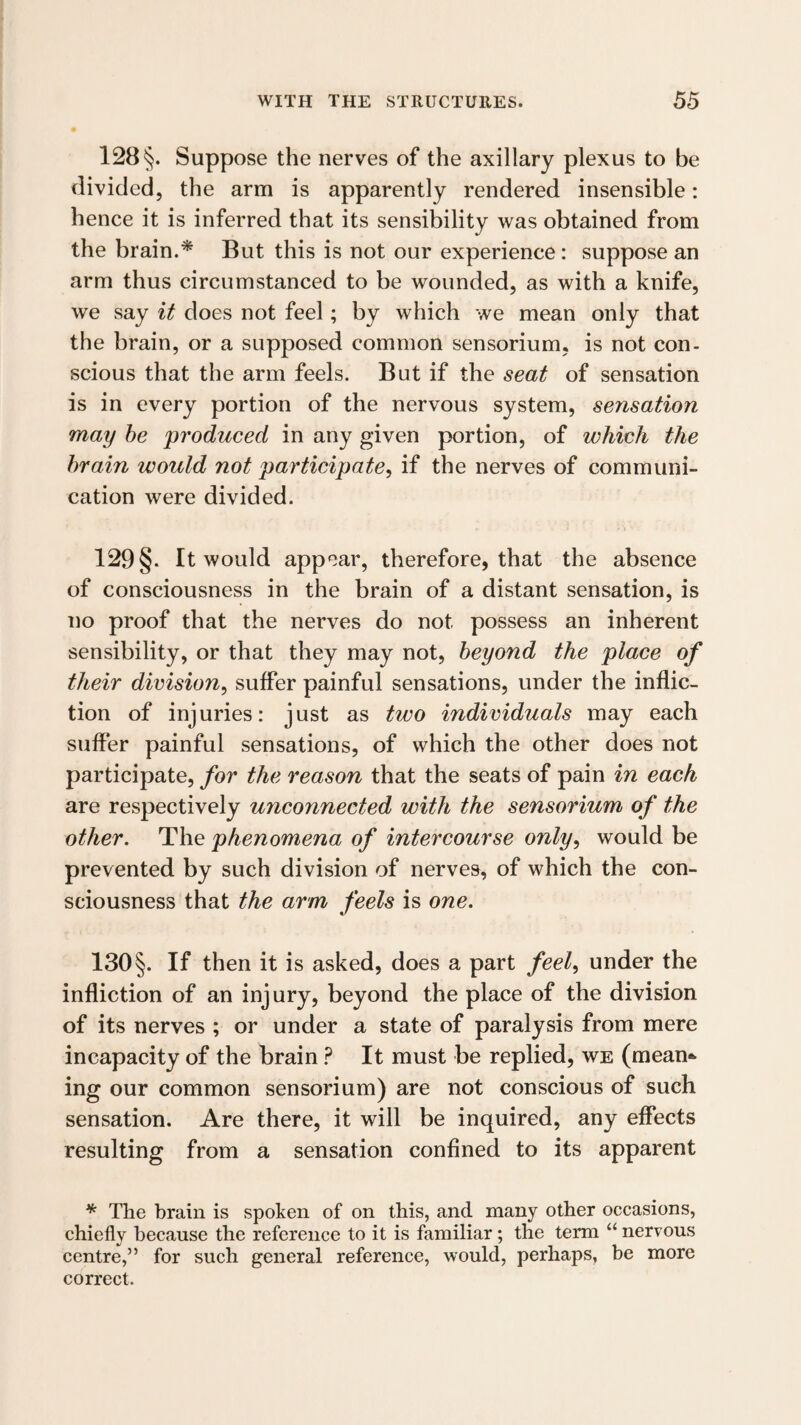 128 §. Suppose the nerves of the axillary plexus to be divided, the arm is apparently rendered insensible: hence it is inferred that its sensibility was obtained from the brain.^ But this is not our experience: suppose an arm thus circumstanced to be wounded, as with a knife, we say it does not feel; by which we mean only that the brain, or a supposed common sensorium, is not con¬ scious that the arm feels. But if the seat of sensation is in every portion of the nervous system, sensation may he produced in any given portion, of which the brain would not participate.^ if the nerves of communi¬ cation were divided. 129 §. It would appear, therefore, that the absence of consciousness in the brain of a distant sensation, is no proof that the nerves do not possess an inherent sensibility, or that they may not, beyond the place of their division^ suffer painful sensations, under the inflic¬ tion of injuries: just as two individuals may each suffer painful sensations, of which the other does not participate, for the reason that the seats of pain in each are respectively unconnected with the sensorium of the other. The phenomena of intercourse only^ would be prevented by such division of nerves, of which the con¬ sciousness that the arm feels is one. 130§. If then it is asked, does a part feel^ under the infliction of an injury, beyond the place of the division of its nerves ; or under a state of paralysis from mere incapacity of the brain ? It must be replied, we (mean¬ ing our common sensorium) are not conscious of such sensation. Are there, it will be inquired, any effects resulting from a sensation confined to its apparent * The brain is spoken of on this, and many other occasions, chiefly because the reference to it is familiar; the term “ nervous centre,” for such general reference, would, perhaps, be more correct.