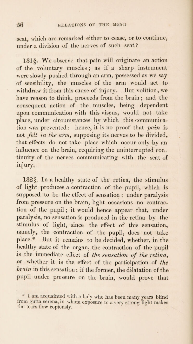 seat, which are remarked either to cease, or to continue, under a division of the nerves of such seat ? 131 §. We observe that pain will originate an action of the voluntary muscles ; as if a sharp instrument were slowly pushed through an arm, possessed as we say of sensibility, the muscles of the arm would act to withdraw it from this cause of injury. But volition, we have reason to think, proceeds from the brain ; and the consequent action of the muscles, being dependent upon communication with this viscus, would not take place, under circumstances by which this communica¬ tion was prevented: hence, it is no proof that pain is not /eU in the arm, supposing its nerves to be divided, that effects do not take place which occur only by an influence on the brain, requiring the uninterrupted con¬ tinuity of the nerves communicating with the seat of injury. 132 §. In a healthy state of the retina, the stimulus of light produces a contraction of the pupil, which is supposed to be the effect of sensation : under paralysis from pressure on the brain, light occasions no contrac¬ tion of the pupil; it would hence appear that, under paralysis, no sensation is produced in the retina by the stimulus of light, since the effect of this sensation, namely, the contraction of the pupil, does not take place.* But it remains to be decided, whether, in the liealthy state of the organ, the contraction of the pupil is the immediate effect of the sensation of the retina, or whether it is the effect of the participation of the brain in this sensation: if the former, the dilatation of the pupil under pressure on the brain, would prove that * I am acquainted with a lady who has been many years blind Irom gutta serena, in whom exposure to a very strong light makes the tears flow copiously.