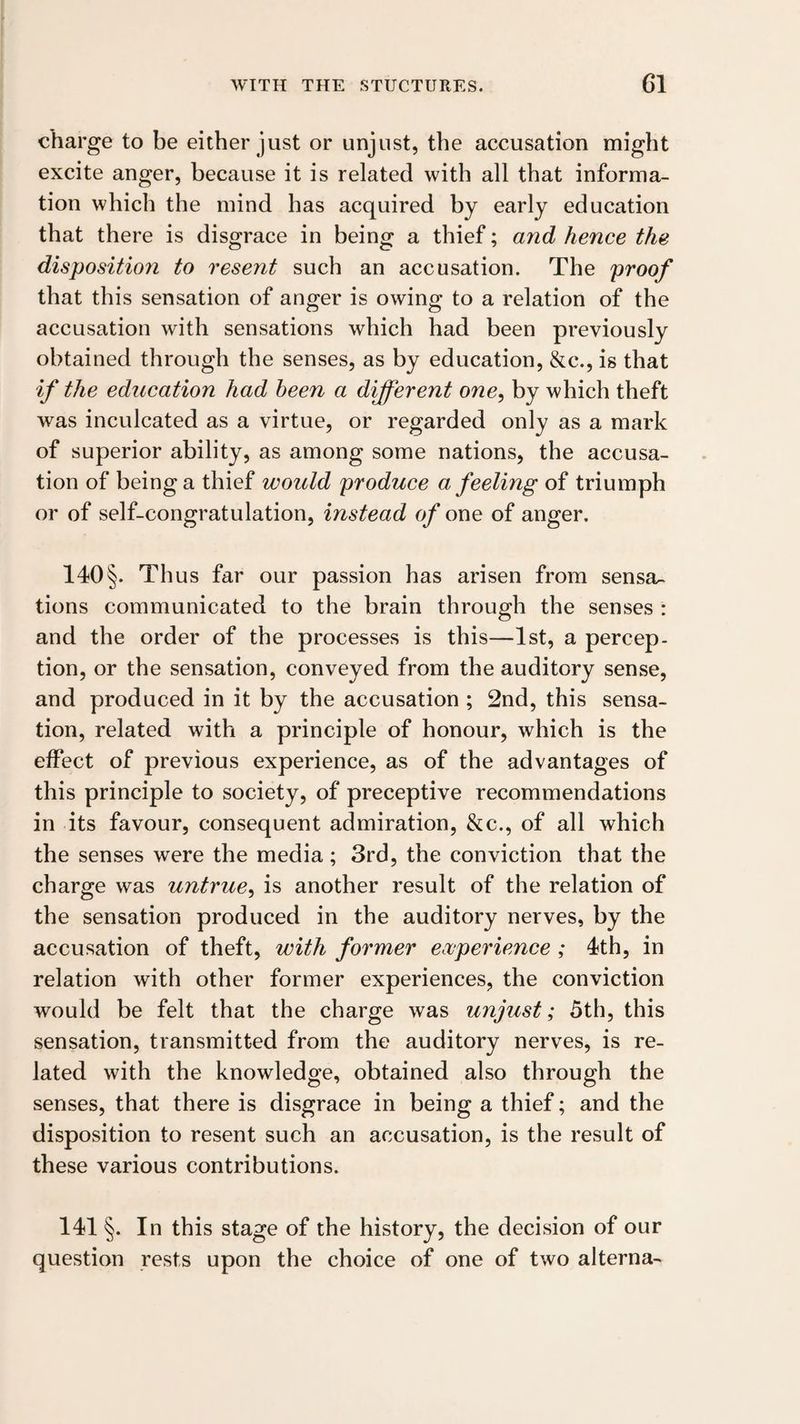 charge to be either just or unjust, the accusation might excite anger, because it is related with all that informa¬ tion which the mind has acquired by early education that there is disgrace in being a thief; and hence the disposition to resent such an accusation. The proof that this sensation of anger is owing to a relation of the accusation with sensations which had been previously obtained through the senses, as by education, &c., is that if the education had been a different one, by which theft was inculcated as a virtue, or regarded only as a mark of superior ability, as among some nations, the accusa¬ tion of being a thief would produce a feeling of triumph or of self-congratulation, instead q/’one of anger. 140§. Thus far our passion has arisen from sensa¬ tions communicated to the brain through the senses : and the order of the processes is this—1st, a percep¬ tion, or the sensation, conveyed from the auditory sense, and produced in it by the accusation ; 2nd, this sensa¬ tion, related with a principle of honour, which is the effect of previous experience, as of the advantages of this principle to society, of preceptive recommendations in its favour, consequent admiration, &c., of all which the senses were the media; 3rd, the conviction that the charge was untrue, is another result of the relation of the sensation produced in the auditory nerves, by the accusation of theft, with former ecuperience ; 4th, in relation with other former experiences, the conviction would be felt that the charge was unjust; 5th, this sensation, transmitted from the auditory nerves, is re¬ lated with the knowledge, obtained also through the senses, that there is disgrace in being a thief; and the disposition to resent such an accusation, is the result of these various contributions. 141 §. In this stage of the history, the decision of our question rests upon the choice of one of two alterna-