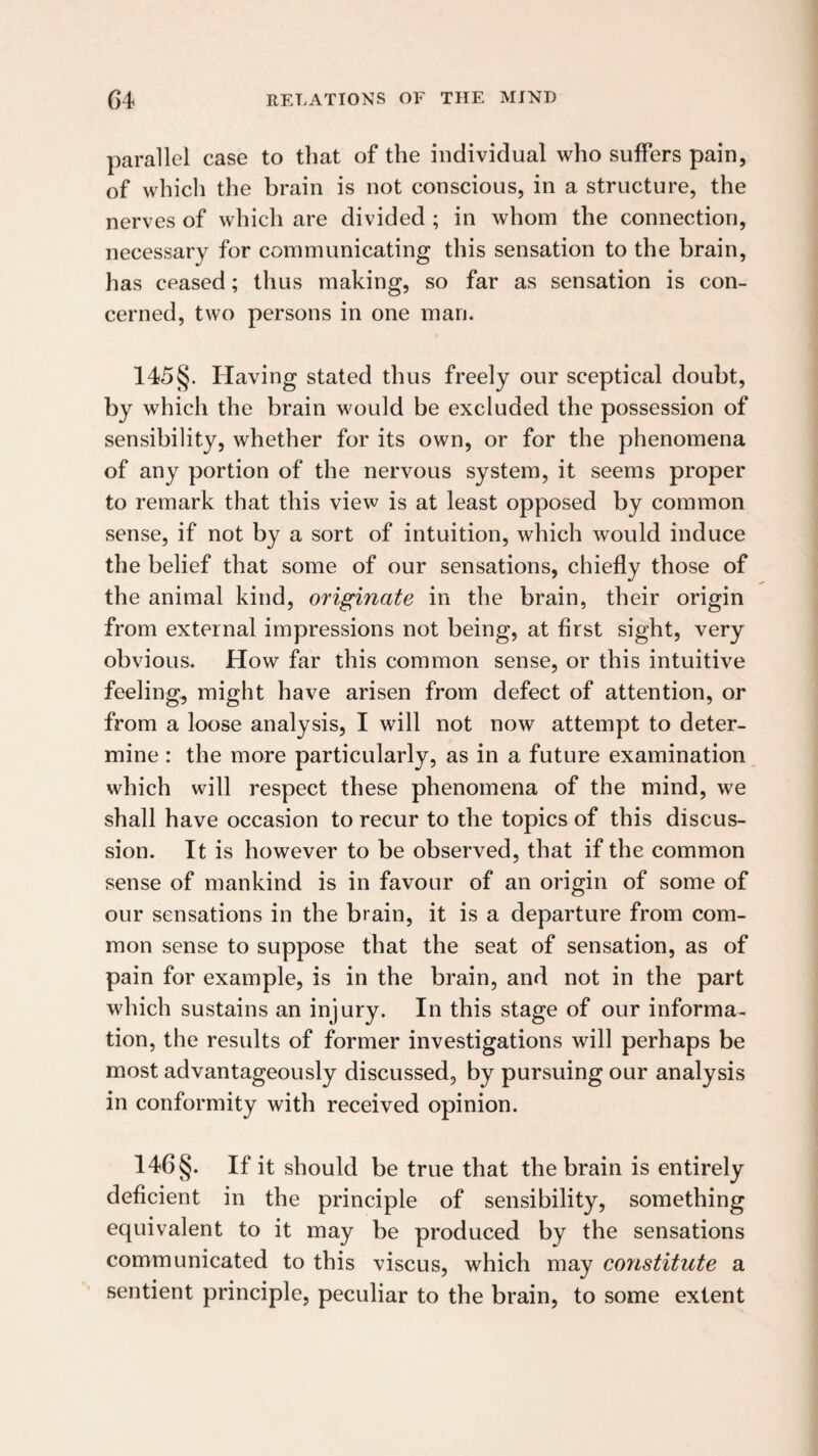 parallel case to that of the individual who suffers pain, of which the brain is not conscious, in a structure, the nerves of which are divided ; in whom the connection, necessary for communicating this sensation to the brain, has ceased; thus making, so far as sensation is con¬ cerned, two persons in one man. 145 §. Having stated thus freely our sceptical doubt, by which the brain would be excluded the possession of sensibility, whether for its own, or for the phenomena of any portion of the nervous system, it seems proper to remark that this view is at least opposed by common sense, if not by a sort of intuition, which would induce the belief that some of our sensations, chiefly those of the animal kind, originate in the brain, their origin from external impressions not being, at first sight, very obvious. How far this common sense, or this intuitive feeling, might have arisen from defect of attention, or from a loose analysis, I will not now attempt to deter¬ mine : the more particularly, as in a future examination which will respect these phenomena of the mind, we shall have occasion to recur to the topics of this discus¬ sion. It is however to be observed, that if the common sense of mankind is in favour of an origin of some of our sensations in the brain, it is a departure from com¬ mon sense to suppose that the seat of sensation, as of pain for example, is in the brain, and not in the part which sustains an injury. In this stage of our informa¬ tion, the results of former investigations will perhaps be most advantageously discussed, by pursuing our analysis in conformity with received opinion. 146 §. If it should be true that the brain is entirely deficient in the principle of sensibility, something equivalent to it may be produced by the sensations communicated to this viscus, which may constitute a sentient principle, peculiar to the brain, to some extent