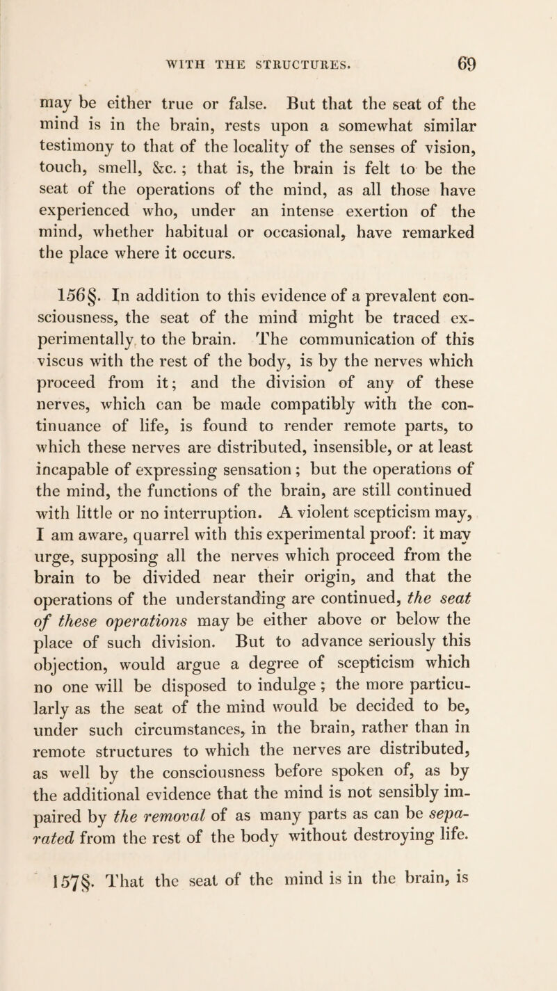 may be either true or false. But that the seat of the mind is in the brain, rests upon a somewhat similar testimony to that of the locality of the senses of vision, touch, smell, &c.; that is, the brain is felt to be the seat of the operations of the mind, as all those have experienced who, under an intense exertion of the mind, whether habitual or occasional, have remarked the place where it occurs. 156 §. In addition to this evidence of a prevalent con¬ sciousness, the seat of the mind might be traced ex¬ perimentally, to the brain. The communication of this viscus with the rest of the body, is by the nerves which proceed from it; and the division of any of these nerves, which can be made compatibly with the con¬ tinuance of life, is found to render remote parts, to which these nerves are distributed, insensible, or at least incapable of expressing sensation ; but the operations of the mind, the functions of the brain, are still continued with little or no interruption. A violent scepticism may, I am aware, quarrel with this experimental proof: it may urge, supposing all the nerves which proceed from the brain to be divided near their origin, and that the operations of the understanding are continued, the seat of these operations may be either above or below the place of such division. But to advance seriously this objection, would argue a degree of scepticism which no one will be disposed to indulge; the more particu¬ larly as the seat of the mind would be decided to be, under such circumstances, in the brain, rather than in remote structures to which the nerves are distributed, as well by the consciousness before spoken of, as by the additional evidence that the mind is not sensibly im¬ paired by the removal of as many parts as can be sepa¬ rated from the rest of the body without destroying life. 157§. That the seat of the mind is in the brain, is